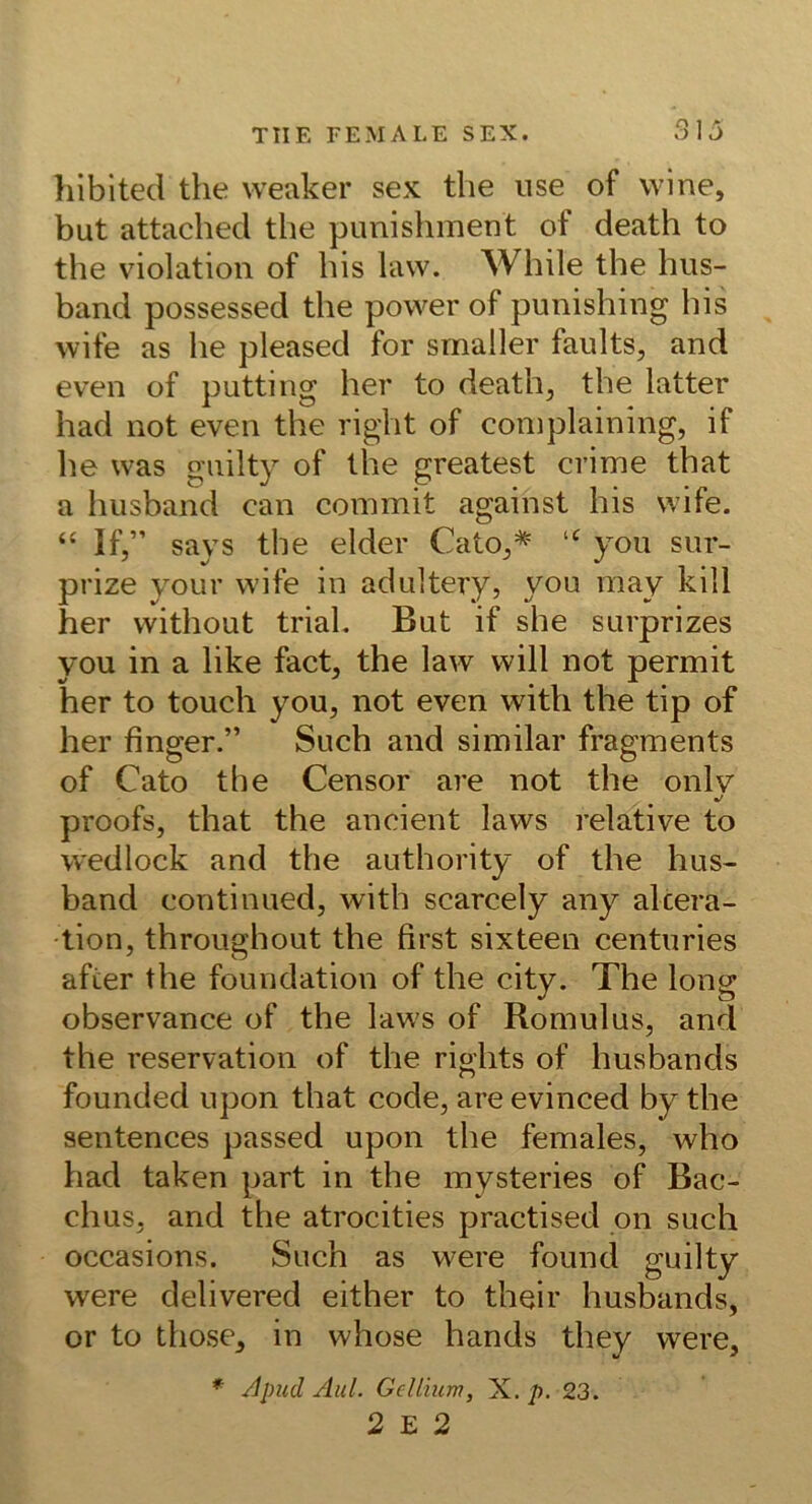 Iliblted the weaker sex the use of wine, but attached the punishment of death to the violation of his law. While the hiis- band possessed the power of punishiiig his wife as he pleased for smaller faults, and even of putting her to death^, the latter had not even the right of coniplaining, if he was gnilty of the greatest crime that a hiisband can commit against his wife. “ If,” says the elder Cato,* “ you siir- prize yoLir wife in adultery, you may kill her without trial. But if she surprizes you in a like fact, the law will not permit her to touch you, not even with the tip of her finger.” Such and similar fragments of Cato the Censor are not the onlv proofs, that the ancient laws relative to wedlock and the authority of the hus- band conti mied, with scarcely any al cera- •tion, throughout the first sixteen centuries afier the foundation of the city. The long observance of the laws of Romulus, and the reservation of the rights of husbands founded upon that code, are evinced by the sentences passed upon the females, who had taken part in the mysteries of Bac- chus, and the atrocities practised pn such occasions. Such as were found guilty were delivered either to their husbands, or to those, in whose hands they were, * /Ipud Aul. Gellium, X. p. 23. 2 E 2