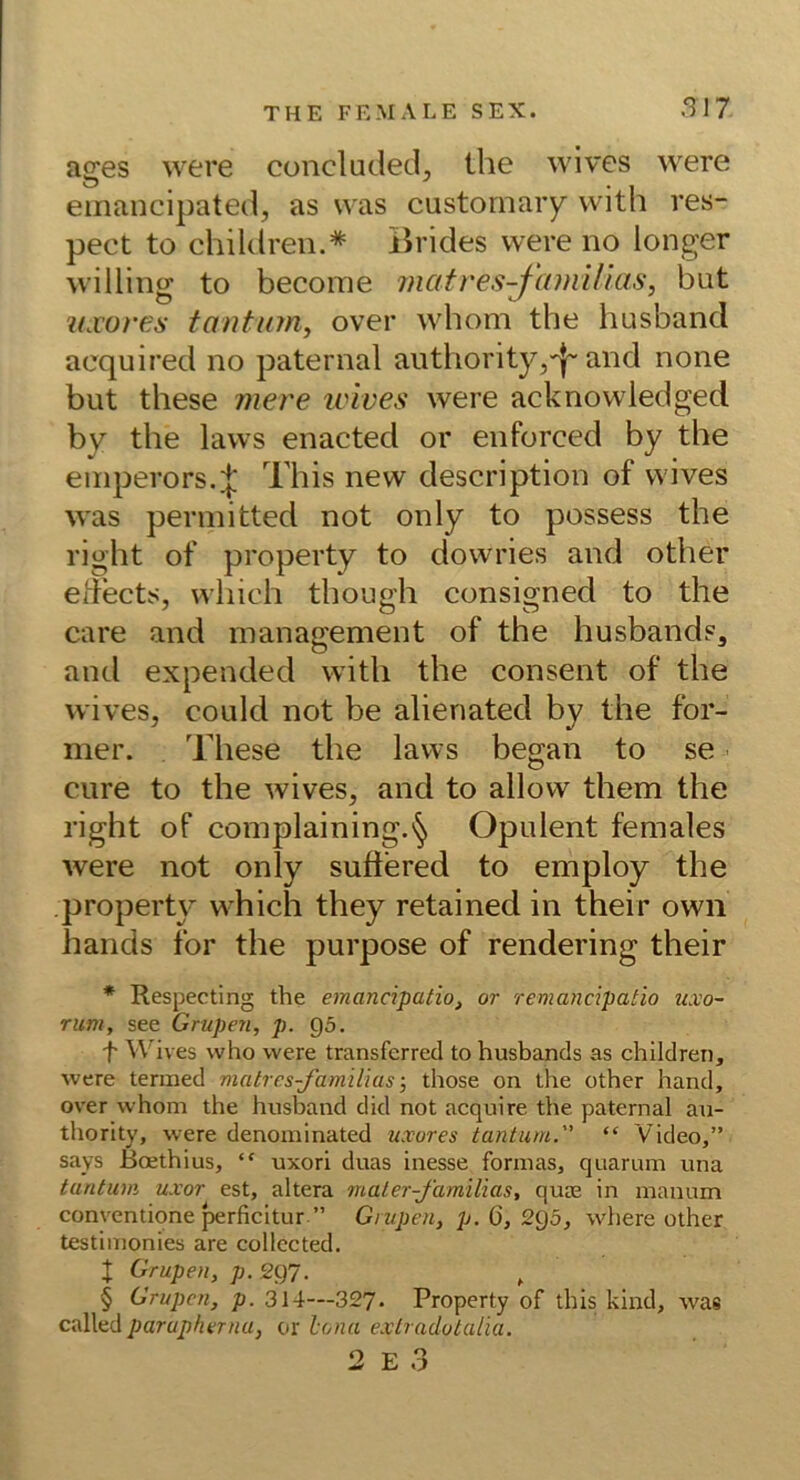 ages were concluded, the wives were emancipated, as was custornary with res- pect to children.* Brides were no longer willing to become rnatres-^cnni/ias, but u.vores tantion, over whom the husband acquired no paternal authority,'|' and none but these mere ivives were acknowledged by the laws enacted or enforced by the einperors. J This new description of wives was perinitted not only to possess the right of property to dowries and other edects, which though consigned to the care and management of the husbands^ and expended with the consent of the wives, could not be alienated by the for- mer. These the laws began to se eure to the wives, and to allow them the right of complaining.'^ Opulent females were not only sufiered to employ the property which they retained in their own hands for the purpose of rendering their * Respecting the emancipatio, or remancipatio uxo~ rum, see Grupen, p. Q5. 't' Wives vvho were transferred to husbands as children, were termed matres-familiasthose on the other hand, over whom the husband did not acquire the paternal au- thority, were denominated uxores tantum. “ Video,” says Boethius, “ uxori duas inesse fonnas, qnamm una tantum uxor est, altera maler-familias, quse in mannm conventione perficitur ” Grupen, p.Q,2^5, where other testiinonies are collccted. X Grupen, p. 297. ^ § Grupen, p. 314—327. Property of this kind, was calhd parapfterna, or bona extradotaäa.