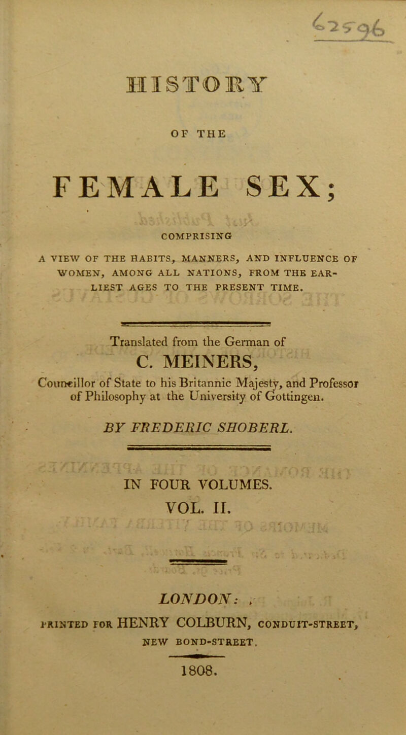 HI STORY OF TUE FEMALE SEX; COMPRISING A VIEW OF THE HABITS, MANNERS, AND INFLUENCE OF WOMEN, AMONG ALL NATIONS, FROM THE EAR- LIEST AGES TO THE PRESENT TIME. Translated from the German of C. MEINERS, Councillor of State to his Britannic Majesty, and Professor of Philosophy at the University of Gottingen. BY FREDERJC SHOBERL. IN FOUR VOLUMES. VOL. II. LONDON: , pRiNTED for HENRY COLBURN, conduit-street, NEW BOND-STREET. 1808.