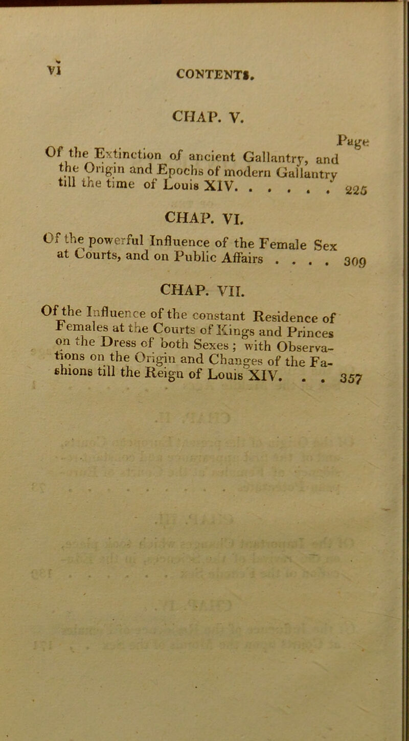 CHAP. V. Page Of the Extinction of ancient Gallantry, and the Ongin and Epochs of modern Gallantrv tili the time of Louis XIV 22ö CHAP. VI. Of the powerful Influence of the Female Sex at Courts, and on Public Affairs .... 309 CHAP. VII. Of the Influence of the constant Residence of r emales at the Courts of Kings and Princes on the Dress of both Sexes ; with Observa- t'.ons on the Origin and Changes of the Fa- shions tili the Reign of Louis XIV. . . 357