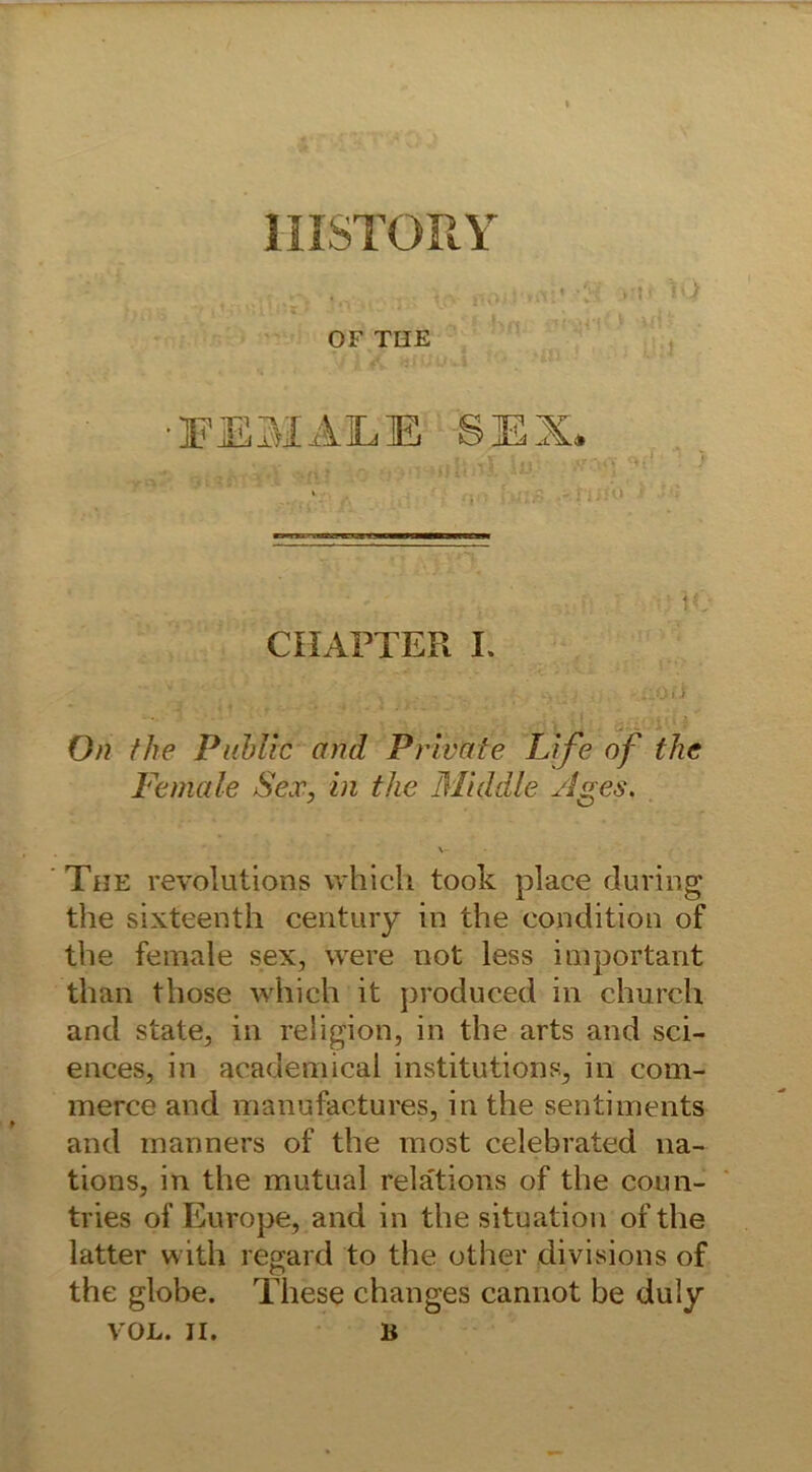 1IISTORY >v-v ... . >m< to OF THE ■FEMALE SEX* -V . .V; :,.; i -  -iMO C'HAPTER I. . . £b? /7/e Public and Private Life of the Fe male Sex, in the Middle /Iges. The revolutions which took place during the sixteenth Century in the condition of the female sex, were not less important than tliose which it produeed in church and state, in religion, in the arts and Sci- ences, in academical institutions, in com- merce and manufactures, in the sentiments and manners of the most celebrated na- tions, in the mutual relätions of the coun- tries of Europe, and in the Situation of the latter with regard to the other divisions of the globe. These changes cannot be duly