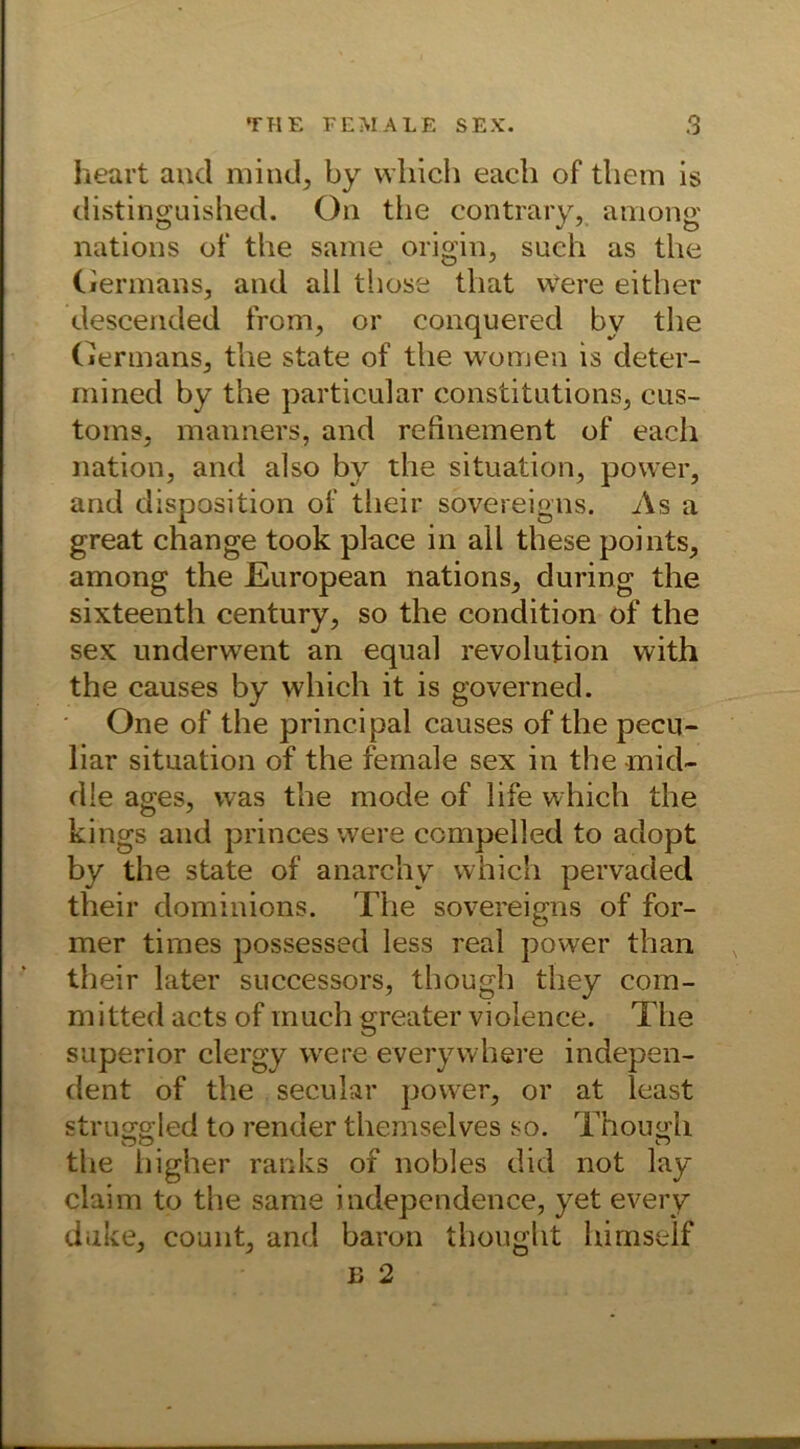 heart and mind, by which each of tliem is distinguished. On the contrary, among nations of the same origin, such as the Germans, and all those that vvere either descended from, or conquered by the Germans, the state of the women is deter- mined by the particular constitutions, eus- toms, manners, and rehnement of each nation, and also by the Situation, power, and disposition of their sovereigns. As a great change took place in all these points, among the European nations, during the sixteenth Century, so the condition of the sex underwent an equal revolution with the causes by which it is governed. One of the principal causes of the pecu- liar Situation of the female sex in the -mid- dle ages, was the mode of life which the kings and princes were compelled to adopt by the state of anarchy which pervaded their dominions. The sovereigns of for- mer times possessed less real power than their later successors, though they com- mitted acts of inuch greater violence. The superior clergy were everywhere indepen- dent of the secuiar power, or at least stru^gled to render themselves so. Though the higher ranks of nobles did not lay claim to the same independence, yet every duke, count, and baron thought himself b 2