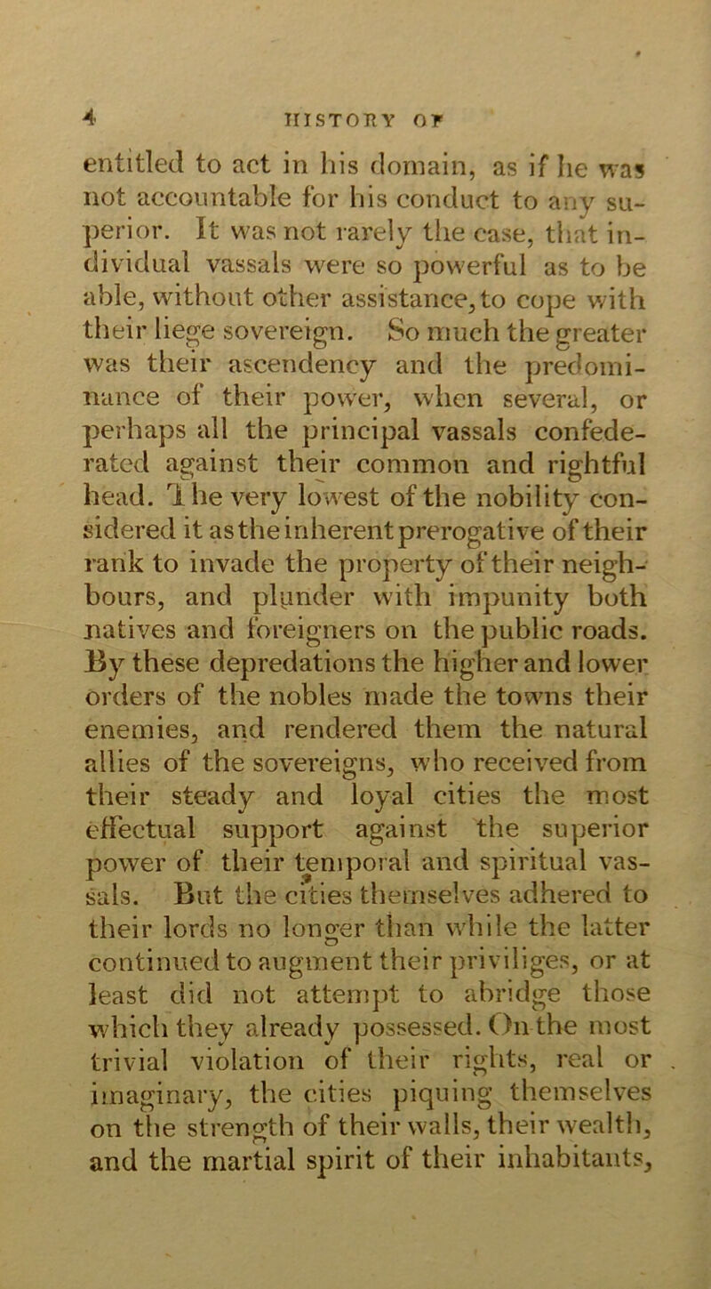 entitled to act in bis dornain, as if Iie was not accountable for bis conduct to any su- perior. It was not rarely tbe ease, tbat in- dividual vassals wert* so powerful as to be able, without other assistance^to cope with their liege sovereign. So much the greater was their ascendeney and tbe predomi- nance of their power, when several, or perbaps all tbe principal vassals confede- rated against their common and rightful bead. Ihevery lowest of the nobibty con- sidered it as tbe inherent prerogative of their rank to invade the property of their neigh- bours, and plpnder with impunity both natives and foreigners on tbe public roads. By these depredations the higher and lower Orders of the nobles made the towns their enemies, and rendered them the natural allies of the sovereigns, who received from their steady and loyal cities the most effectual support against the superior power of their temporal and spiritual vas- sals. But the cities themselves adhered to their lords no Ionier than while the latter continued to augment their pnvihges, or at least did not attempt to äbridge those which they already possessed. On the most trivial violation of their rights, real or imaginary, the cities piquing themselves on the strenoih of their vvalls, their wealth, and the martial spirit of their inhabitants.