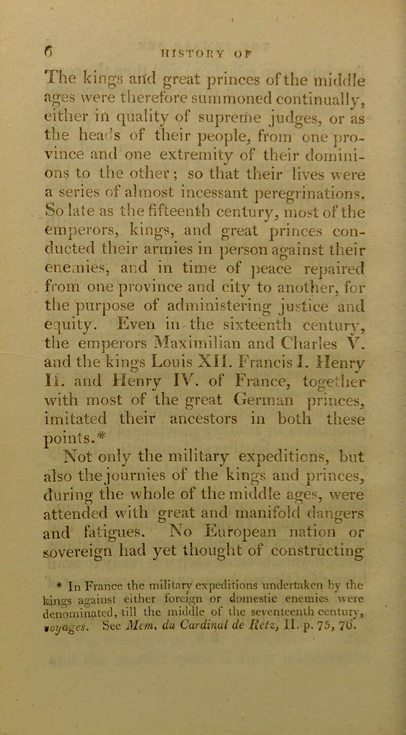 C) The kings and great princes ofthe middle ages were therefore snrnmoned continually, either in quality of supreme judges, or as the heads of their people, from one pro- vince and one extremity of their dornini- ons to the other; so that their lives were a series of almost incessant peregrinations. So late as the fifteenth Century, most of the emperors, kings, and great princes con- ducted their armies in person against their enemies, and in time of peace repaired from one province and city to another, for the purpose of administering justice and equity. Even in the sixteenth Century, the emperors Maximilian and Charles V. and the kings Louis XII. Francis I. Henry li. and Henry IV. of France, together with most of the great German princes, imitated their ancestors in both these points.* Not only the military expeditions, but also thejournies of the kings and princes, during the whole of the middle ages, were attended with great and manifold dangers and fatigues. No European nation or sovereign had yet thought of constructing * In France the military expeditions imdertaken by the ldno-s against either foreign or domestic enemies Avere denominated, tili the middle of the seventeenlh Century, voyages. See Man, du Cardinul de Retz, II. p. 75, 70.