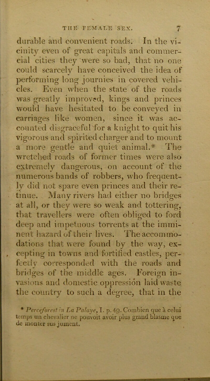 durable aiui convenient roads. In the vi- einity even of great eapitals and commer- cial cities they were so had, that no one could scarcely have conceived the idea of performing long journies in covered vehi- cles. Even vvfien the state of the roads was greatly improved, kings and princes would have hesitated to be conveyed in carriages like wornen, since it was ac- O J eounted disgracefulTor a knight to quithis vigorous and spirited charger and to mount a more gentle and quiet animal.* The wretched roads of former times were also extremely dangerous, on account of the numerous bands of robbers, who frequent- ly did not spare even princes and their re- tinue. Many rivers had either no bridges at all, or they were so weak and tottering, that travellers were often obliged to ford deep and irnpetuous torrents at the immi- nent hazard of their lives. Theaccommo- dations that were found by the way, ex- . cepting in towns and fortified castles, per- fectly corresponded with the roads and bridges of the middle ages. Foreign in- vasions and domestic oppression laid Waste the country to such a degree, that in the * Perceforest in La Palayc, I. p. 4g. Combien que ä celui temps un chevalier nc pouvoit avoir plus grand blasme que de monttr aus jument.