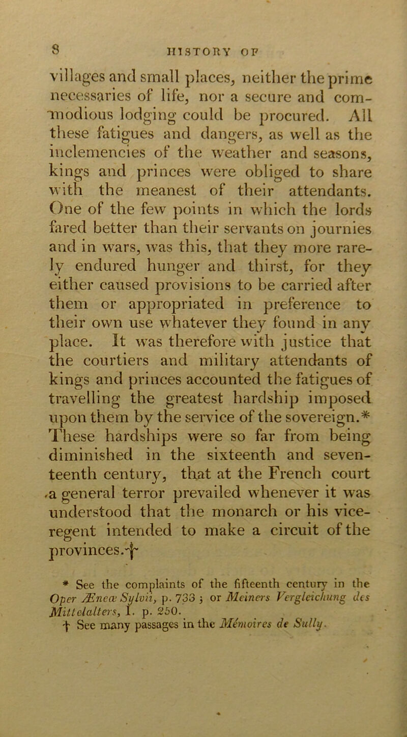 villages and small places, neither the prime necessaries of life, nor a secure and com- modious lodging could be procured. All these fatigues and dangers, as well as the inclemencies of the weather and seasons, kings and princes were obliged to share with the meanest of their attendants. One of the few points in which the lords fared better than their servantson journies and in wars, was this, that they more rare- ly endured hunger and thirst, for they either caused provisions to be carried after them or appropriated in preference to their own use whatever they found in any place. 1t was therefore with justice that the courtiers and military attendants of kings and princes accounted the fatigues of travelling the greatest hardship imposed upon them by the Service of the sovereign.* These hardships were so far from being diminished in the sixteenth and seven- teenth Century, that at the French court ,a general terror prevailed whenever it was understood that the monarch or his vice- regent intended to make a circuit of the provinces.'^ * See the complaints of the fifteenth Century in the Oper Mnem Sylvii, p. 733 5 or Mein er s Vergleichung des Mittelalters, I. p. 250.. \ See many passages in the Me'moires de Sully.