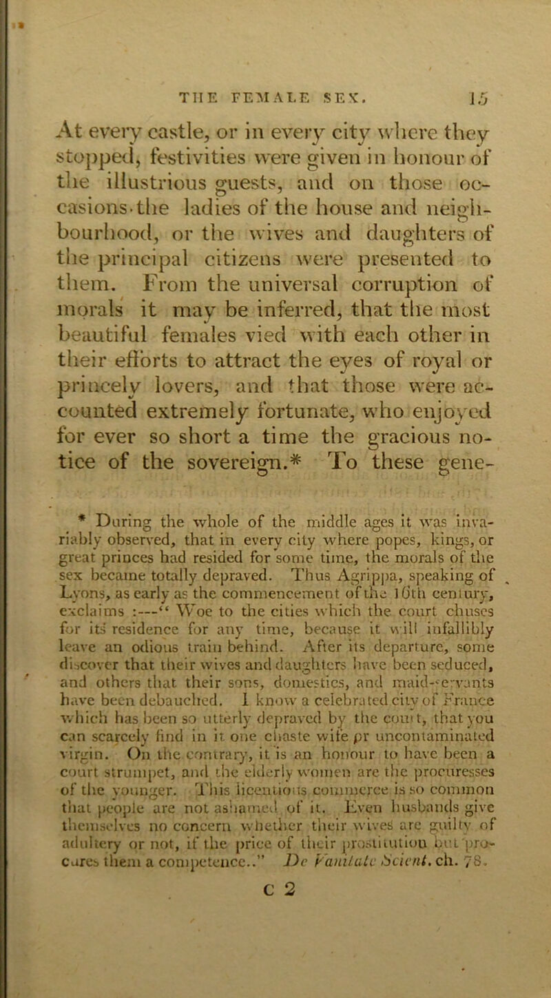 At every castle, or in every city wlicre they stopped, festivities were given in honour of tlie iliustrious guests, and on those oc- casions-the ladies of the house and neigh- bourhood, or the wives and daughters of the principal citizens were presented to them. Froin the universal corruption of morals it may be inferred, that the nlost beautiful females vied with eacli other in their eflorts to attract the eyes of royal or princelv lovers, and that those were ac- counted extremely fortunate, who enjoyed fbr ever so short a time the gracious no- tice of the sovereign.* To these gehe- * Daring the whole of the middle ages it was in va- riable observed, that in every cily where popes, kings, or great princes had resided for sorae time, the morals of the sex became totally depraved. Thus Agrippa, speaking of Lyons, as early as the commencement of the ](jth Century, exclaims :—“ Woe to the cities which the court chuses for its residence for any time, because it will infallibly leave an odious train behind. After its departurc, some discover that their wives and daughters hnve been seduced, and others that their sor.s, domestics, and maid-ervants have been debauched. I know a celebrated city of France which has been so utterly depraved by the com t, thatyou can scarcely find in it one chaste vvife pr uncontaminated virgin. On the contrary, it is an honour to have been a court strumpet, and the elderly women are the procuresses of the younger. Tltis iiceutioas commerce is so common that people are not ashamed of it. Lven husbaiids give themselves no concern whether their wives are gnilty of adultery or not, if the priee of their prostitutiou br.t 'pro- cares them a competence..” De Vanüate Sei ent. ch. 78.