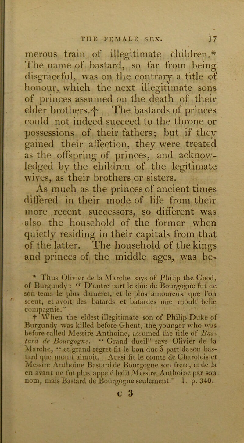 merous train of illegitimate cliildren.* The name of bastard, so far from being disgraceful, was on the contrary a title of houour, which the next illegitimate sons of princes assumed on the death of their ekler brothers.'j- The bastards of princes could not indeed succeed to the throne or possessions of their fathers; but if tliey gained their affection, they vvere treated as the offspring of princes, and acknow- ledged by the cjiildren of the legitimate wives, as their brothers or sisters. As much as the princes of ancient times differed in their mode of life from their more recent successors, so different was • also the household of the former vvhen quietly residing in their capitals from that of the latter. The household of thekings and princes of the middle ages, was be- * Thus Olivier de la Marche says of Philip the Good, of Burgundy : “ D’autre part le duc de Bourgogne fut de son tems le plus dameret, et le plus amoureux que Ton sceut, et avoit des batards et batardes une rnoult belle compagnie.” f When the eldest illegitimate son of Philip Duke of Burgundy was killed before Ghent, the^younger who was beforecallcd Messire Anthoine, assumed the title of Bas- tard. de Bourgogne. “ Grand dueil” says Olivier de la Marche, “ et grand regret fit le bon duc a part de son bas- tard que moult aimoit. Aussi fit le comtc de Charolois ct Messire Anthoine Bastard de Bourgogne son frere, et de la en avant ne fut plus appele ledit Messire Anthoine par son nom, rnais Bastard de Bourgogne seulement.” 1. p. 340.