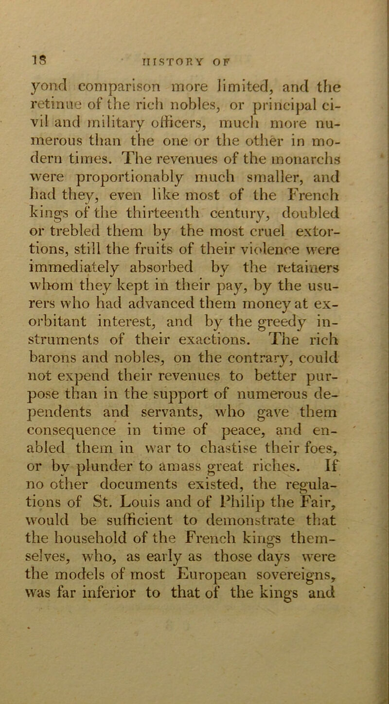 IS TT r STORY OF yond comparison more limited, and the retinae of the rieh nobles, or principal ci- vil and military oHicers, iriuch more nu- merous than the one or the other in mo- dern times. The revenues of the monarchs were proportionably much smaller, and had they, even like most of the French kings of the thirteenth Century, doubled or trebled them by the most cruel extor- tions, still the fruits of their violence were immediately absorbed by the retainers whom they kept in their pay, by the usu- rers who had advanced them money at ex- orbitant interest, and by the greedy in- struments of their exactions. The rieh barons and nobles, on the contrary, could not expend their revenues to better pur- pose than in the support of numerous de- pendents and servants, who gave them consequence in time of peace, and en- abled them in war to chastise their foes, or bv plunder to amass great riches. If no other documents existed, the regula- tions of St. Louis and of Philip the Fair, would be sulficient to demonstrate that the household of the French kings them- selves, who, as early as those days were the models of most European sovereigns, was far inferior to that of the kings and