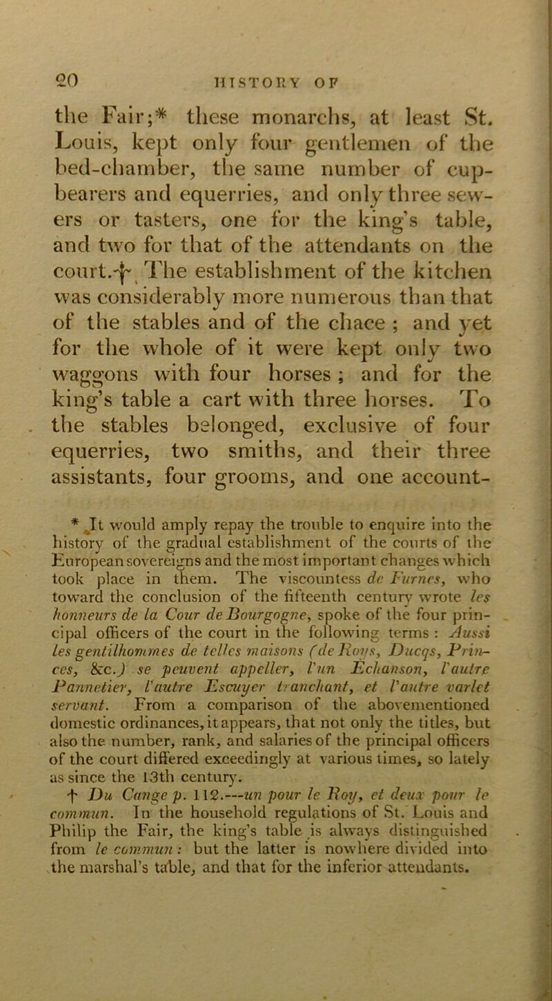 the Fair;* tliese monarchs, at least St. Louis, kept only four gentlemen of tbe bed-chamber, the same nurnber of cup- bearers and equerries, and only three sew- ers or tasters, one for the king’s table, and two fov that of the attendants on the court.^ The establishment of the kitchen was considerably more numerous than that of the stables and of the chace ; and yet for the whole of it were kept only two Waggons with four horses ; and for the king’s table a cart with three horses. To the stables belonged, exclusive of four equerries, two smiths, and their three assistants, four grooms, and one account- would amply repay the trouble to enquire into the history of the gradnal establishment of the courts of the Europeansovereigns and themost important changes which took place in them. The viscountess de Farnes, vvho toward the conclusion of the fifteenth centurv wrote les honneurs de la Cour de Bourgogne, spoke of the four prin- cipal officers of the court in the following terms : Aussi les gentilhommes de telles maisons (de Roys, Ducqs, Prin- ces, tkc.) se peuvent appeller, Vun Echanson, Vautre Pannetier, l'aubre Escuyer tranchant, et Vautre varlet servant. From a comparison of the abovementioned domestic ordinances, itappears, that not only the titles, but also the number, rank, and salariesof the principal officers of the court diff'ered exceedingly at various times, so lately as since the 13th Century. f Du Gange p. 112.—un pour le Roy, et deux pour le commun. In the household regulations of St. Louis and Philip the Fair, the king’s table ,is always distinguished from le commun : but the latter is nowhere divided into the marshal’s table, and that for the inferior attendants.
