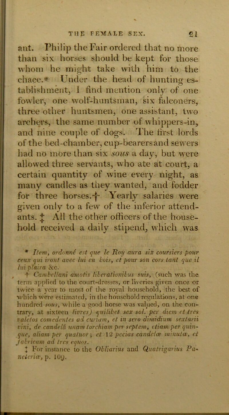 nnt. Philip the Fair orderet! that no more than six horses should be kept for those whoTii he might take vvith him to the chace.* Under the head of hunting es- tablishment, i find mention only of one fowler, one wolf-huntsman, six falconers, three other huntsmen, one assistant, two archevs, the same number of whippers-in, and nine couple of dogs. The first lords of the bed-chamber, cup-bearersand sewers had no more than six saus a dav, but were aliowed three servants, vvho ate at court, a certain quantity of wine every night, as many candles as tiiey wanted, and fodder for three horses.-j- Yearly salaries were given only to a few of the inferior attend- ants. j All the other ofiicers of the house- hold received a daily stipendj which was * Item, ordnnne est que Je Roy aura six coursiers pour ceux qui hont avec lui cn bois, et pour son cors tant que il lui p/aira &c. , -f CambeUani amotis liberationilus suis, (such was the term applied to the court-dresses, or liveries given once or tvvice a year to niost of the royal household, the best of which were estimated, in the household regulations, at one hundred sous, while a 2pod horse was valued, on the con- trarv, at sixteen Ihres) quilibpt sex sol. per dient et tres vale tos comedentes ad cunam, et in sero dimidium sextarn vini, de candeld unam torchiam per septem, etiam per quin- que, aliam per quatuor; et 12 pccias candclce minutce, et jabricam ad tres eqnos. t For instance to the Obliarius and Quatrigarius Pa~ netcrioe, p. löy.