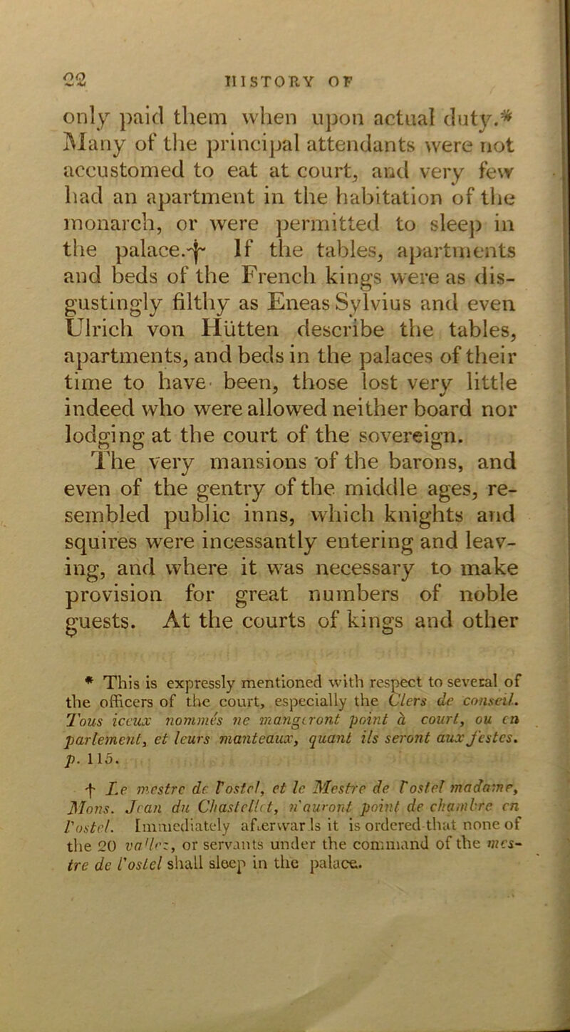 oo only paid them when upon actual duty.* Many of the principal attendants were not accustomed to eat at court, and very few had an apartment in the habitation of the monarch, or were permitted to sleep in the palace.~j~ If the tables, apartments and beds of the French kings were as dis- gustingly filthy as EneasSylvius and even Ulrich von Hütten describe the tables, apartments, and beds in the palaces of their time to have been, those lost very little indeed who were allowed neither board nor lodging at the court of the sovereign. The very mansions of the barons, and even of the gentry of the middle ages, re- sembled public inns, which knights and squires were incessantly entering and leav- ing, and where it was necessary to make provision for great numbers of noble guests. At the courts of kings and other * This is expressly mentionecl with respect to sevecal of the officers of the court, especially the Clers de Conseil. Tous iccux nomnies ne mangcront point ä court, ou cn partement, et leurs manteaux, quant i/s seront aux festes, p. 115. f Le mestre de Tostet, et le Mestre de Tostet mada-.ne, Mons. Jean du diastettct, nauront point de chambre cn Tostet. Immediately af^erwar 1s it is orderet! that none of the 20 vadlcz, or servants under the conrniand of the mes- tre de Tostet shall sleep in the palace.