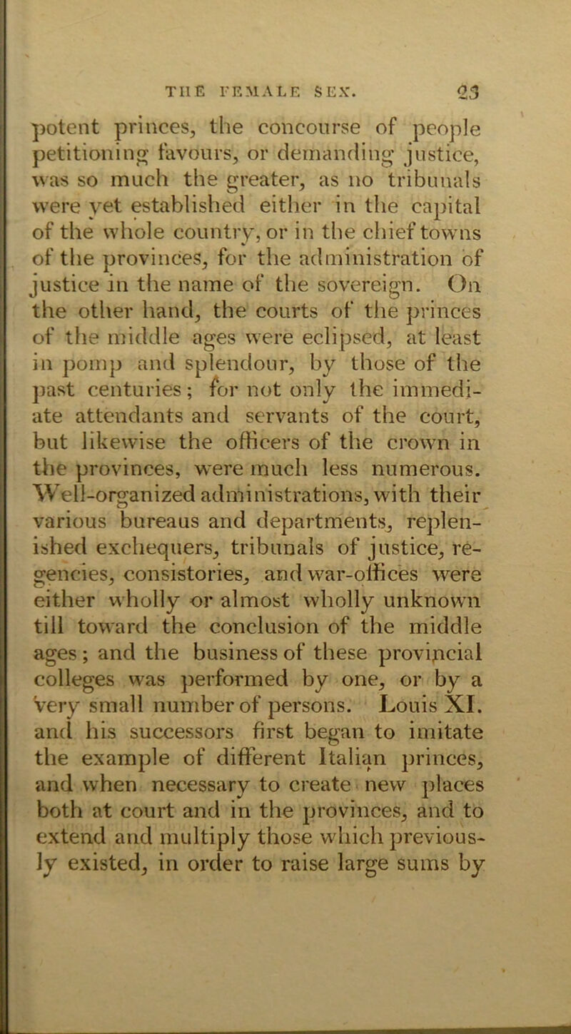 potent princes, the concourse of people petitioning favdurs, or demanding justice, was so much the greater, as no tribunals were yet established either in the eapital of the whole country, or in the chief towns of the provinces, for the administration of justice in the name of the sovereign. On the other hand, the courts of the princes of the middle ages were eclipsed, at least in pomp and splendour, by those of the past centuries; for not only the immedi- ate attendants and servants of the court, but likewise the officers of the crown in the provinces, were much less numerous. Well-organized administrations, with their various bureaus and departments, replen- ished exchequers, tribunals of justice, re- gendes, consistories, and war-olfices were either wholly or almost wliolly unknown tili toward the conclusion of the middle ages; and the business of these provipcial Colleges was performed by one, or by a 'very small numberof persons. Louis XI. and bis successors first began to imitate the example of different Italian princes, and when necessary to create new places both at court and in the provinces, and to extend and multiply those wliich previous- ly existed, in order to raise large sums by