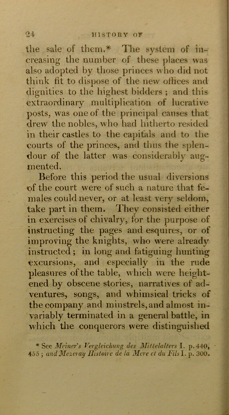 the sale of them.* The System of in- creasing the number of these ])laces was also adopted by those princes who did not think fit to dispose of the new ofiices and dignities to the highest bidders ; and this extraordinary multiplication of lucrative posts, was oneof the principal causes that drew the nobles, who had hitherto resided in their castles to the capitals and to the courts of the princes, and thus the splen- dour of the latter was considerably aug- mented. Before this period the usual diversions of the court were of such a nature that fe- males could never, or at least very sei dom, take part in them, They consisted either in exercises of chivalry, for the purpose of instructing the pages and esquires, or of improving the knights, who were already instructed ; in long and fatiguing hunting excursions, and especially in the rüde pleasures of the table, which were height- ened by obscene stories, narratives of ad- ventures, songs, and whimsical tricks of the Company and minstrels,and almost in- variably terminated in a general battle, in which the conquerors were distinguished * See Meiner's Vergleichung des Mittelalters I. p. 440,