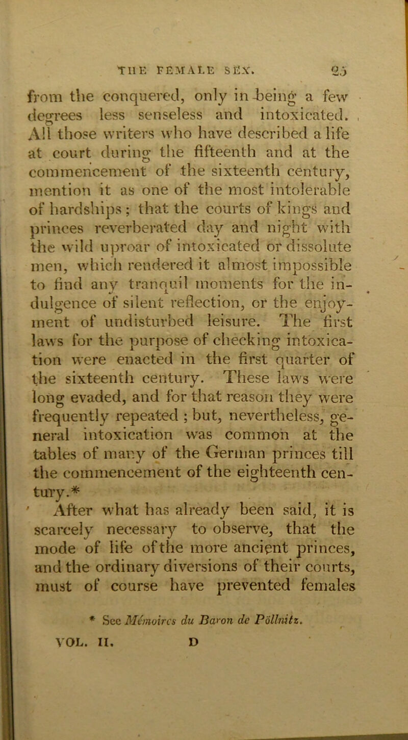 from the conquered, only in-being a few deorees less senseless and intoxicated. All those wrlters who have described a life at court during the fifteenth and at the commencement of the sixteenth Century, mention it as one of the most intolerable of hardships ; that the courts of kings and princes reverberated day and night with the wild uproar of intoxicated of dissolute men, which rendered it almost impossible to find any tranouil moments for the in- dulgence of silent reflection, of the enjoy- ment of undtsturbed leisure. The first laws for the purpose of checking intoxica- tion were enacted in the first quarter of the sixteenth Century. These laws were long evaded, and for that reason they were frequently repeated ; but, nevertheless, ge- neral intoxication wras common at the tables of mar.y of the German princes tili the commencement of the eighteenth Cen- tury.* After w’hat has already beeil said, it is scarcely necessary to observe, that the mode of life ofthe more ancient princes, and the ordinary diversions of their courts, must of course have prevented females * See Manoircs du Baron de Pöllnitz.