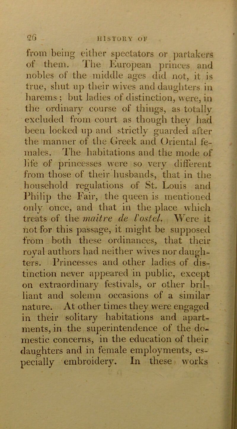 2G from being either spec.tators or partakers of them. The European princes and. nobles of the middle ages did not, it is true, sliut up tlieir wives and daugliters in harems; but ladies of distinction, were, in the ordinary course of things, as total ly excluded from court as though they had been locked up and strictly guarded after the manner of the Greek and Oriental fe- males. The habitations and the mode of life of princesses were so very different from those of tlieir husbands, tliat in the liousehold regulations of St. Louis and Philip the Fair, the queen is mentioned only once, and tliat in the place vvhich treats of the niaitre de Vostel. Were it not for this passage, it might be supposed from both these ordinances, that tlieir royal authors had neither wives nor daugh- ters. Princesses and other ladies of dis- tinction never appeared in public, except on extraordinary festivals, or other bril- liant and solemn occasions of a similar nature. At other times they were engaged in tlieir solitary habitations and apart- ments, in the superintendence of the do- mestic concerns, in the education of tlieir daugliters and in female employments, es- pecially embroidery. In these works