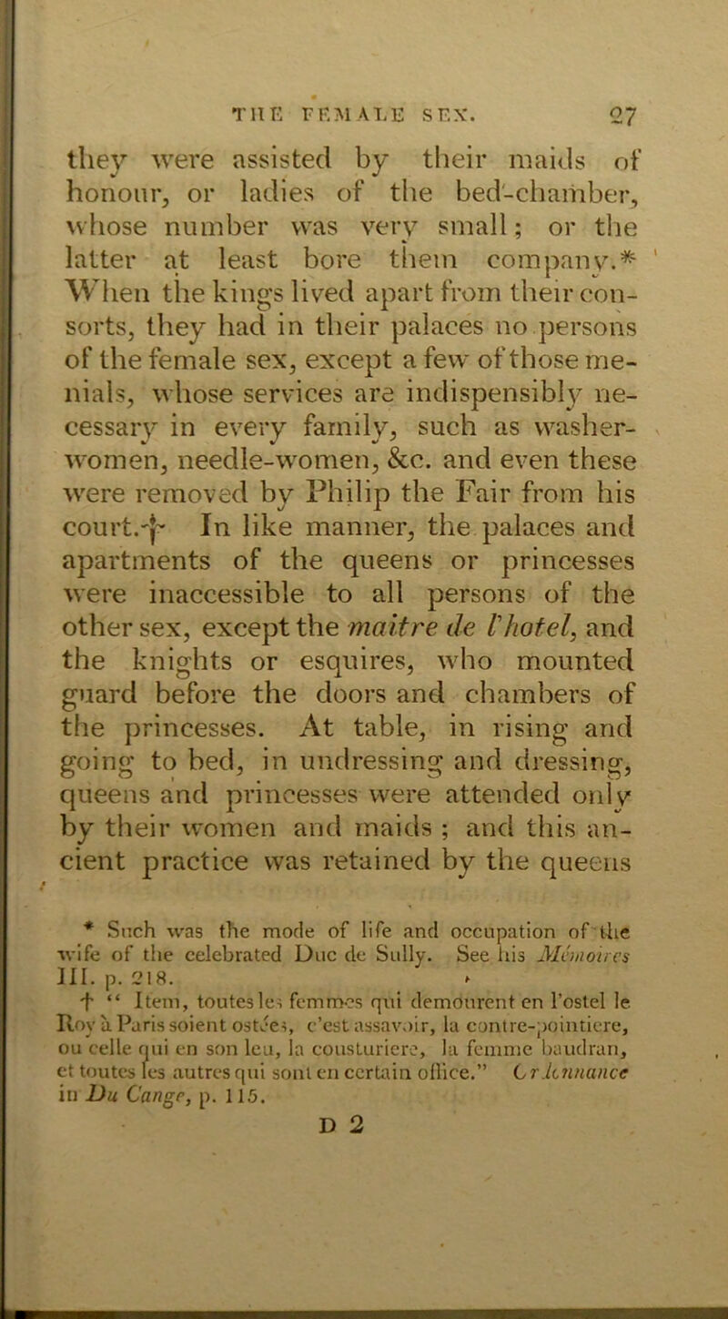 they were assisted by their maids of honour, or ladies of the bed'-chamber, vvhose number was very small; or the latter at least bore them Company.* When the kings lived apart from their con- sorts, they had in their palaees no.persons of the female sex5 exeept a few ofthose nie- mals, wliose Services are indispensibly ne- cessary in every family, such as washer- women, needle-women, &c. and even these were removed by Philip the Fair from his court.'{- In like mannet, the palaees and apartments of the queens or princesses were inaccessible to all persons of the other sex, exeept the maitre de Ihotel, and the knights or esquires, who mounted guard before the doors and chambers of the princesses. At table, in rising and going to bed, in undressing and cteessing, queens and princesses were attended onlv by their women and maids ; and this an- cient practice was retained by the queens * Such was the mode of life and occupation of the wife of the celebrated Duc de Sully. See liis Mcmoircs III. p. 218. f “ Item, touteslei femmes qni demourent en l’ostel le Roy a Paris soient osteei, c’est assavoir, la contre-pointiere, ou eelle qui en son leu, la cousturiere, la femme baudran, et toutes les autres qui sont en certain office.” C rJchnance