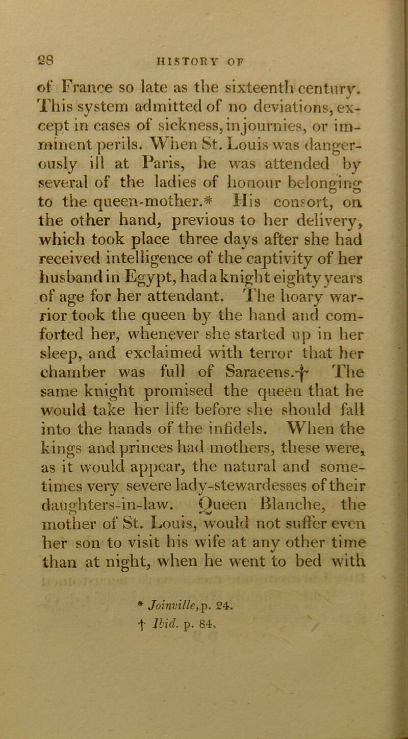 ©f France so late as the sixteenth Century. This System admitted of no deviations, ex- cept in cases of sickness, injournies, or im- minent perils. When St. Louis was danger- ously ill at Paris, he was attended by several of the ladies of honour belonging to the queen-m other.* His consort, on the other hand, previous to her delivery, which took place three days after she had received intelligence of the captivity of her husbandin Egypt, hadaknight eightyyears of age for her attendant. The hoary war- rior took the queen by the hand and com- forted her, whenever she started up in her sleep, and exclaimed with terror that her chamber was full of Saracens.-j~ The same knight promised the queen that he would take her Life before she should fall into the hands of the infidels. Wlien the kings and princes had mothers, these were, as it would appear, the natural and some- times very severe lady-stewardesses of their daughters-in-law. Queen Blanche, the mother of St. Louis, would not suffer even her son to visit his wife at any other time than at night, when he went to bed with * Joinville,p. 24. t lbicl. p. 84.