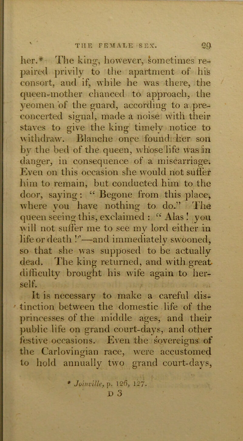 her.* The king, however, sometimes re- paired privily to the apartment of bis consort, and if, while he was tliere, the queen-mother chanced to approach, the yeomen of the guard, according to a pre- concerted signal, made a noise with their staves to give the king timely notice to withdraw. Blanclie onoe found. her son by the bed of the queen, vvliose life was in danger, in consequence of a miscarriage. Even on this occasion she would not sutier him to remain, but conducted him to the door, saying: ‘£ Begone from this placej where you have nothing to do.” The queen seeing this, exclaimed : u Alas! you will not sufFer me to see my lord either in lifeordeath !’'—and immediately swooned, so that she was supposed to be actually dead. The king returned, and with great diificulty brought his wife again to her- seif. It is necessary to make a careful dis- • tinction between the domestie life of the princesses of the middle ages, and their public life on grand court-days, and other festive occasions. Even the sovereigns of the Carlovingian race, were accustomed to hold annually two grand court-days, * Joinville, p. 12(5, 127. D 3