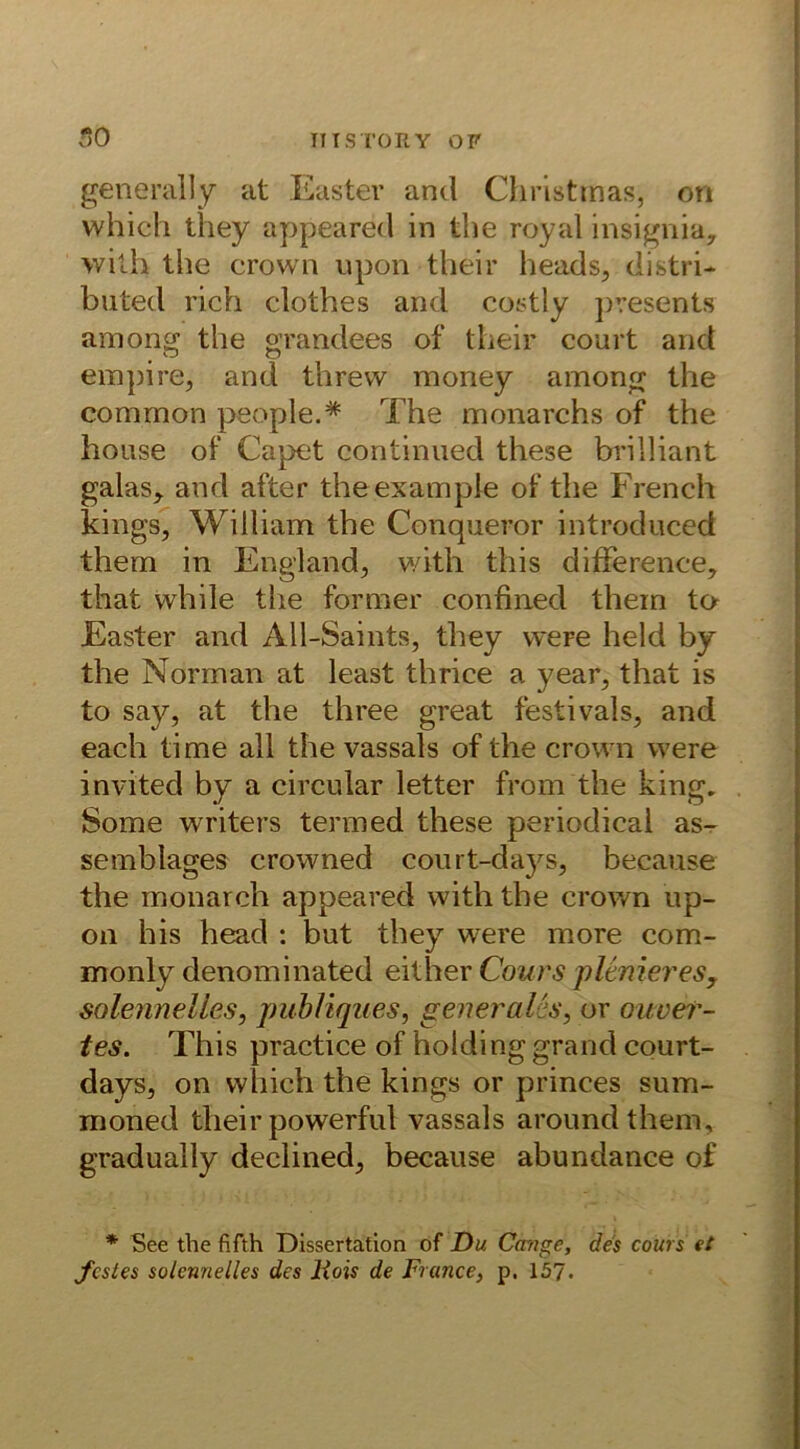 generally at Easter and Christmas^ on vvhich they appeared in the royal insignia, wilh the crown upon their heads, distri- buted rieh clothes and costly presents among the grandees of their court and empire, and threvv money among the common people.# The monarchs of the house of Capet continued these brilliant galas, and after theexample of the French kings, William the Conqueror introduced them in England, with this difFerence, that while the former confined them to Easter and All-Saints, they weFe held by the Norman at least thrice a year, that is to say, at the three great festivals, and each time all the vassals of the crown were invited by a circular letter from the king. Some writers termed these periodical as- semblages crowned court-da}rs, because the monarch appeared with the crown up- on his head : but they were more com- monly denominated either Courspltnieres, solenne lies, publiques, generalis, or ouver- tes. This practice of holding grand court- days, on which the kings or princes sum- inoned their powerful vassals aroundthem, gradually declined, because abundance of * See the fifth Dissertation of Du Cange, des cours et festes solennelles des liois de France, p. 157.