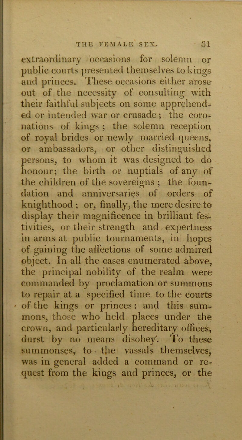 THE FEMALE SEX. Sl extraordinary oceasicms for solemn or public courts presented theinselves to kings and princes. These occasions either arose out of the necessity of Consulting with their faithful subjects on some apprehend- ed or intended war or crusade ; the coro- nations of kings ; the solemn reception of royal brides or newly married queens, or ambassadors, or other distinguished persons, to whom it was designed to do honour; the birth or nuptials of any of the children of the sovereigns ; the foun- dation and anniversaries of Orders of knighthood ; or, finally, the mere desire to display their magnificence in brilliant fes- tivities, or their strength and expertness in arms at public tournaments, in hopes of gaining the affections of some admired object. In all the cases enumerated above, the principal nobility of the realm were commanded by proclamation or summons to repair at a specified time to the courts • of the kings or princes: and this sum- rnons, those who held places under the crown, and particularly hereditary offices, durst by no mearis disobey'. To these summonses, to - the vassals themselves, was in general added a command or re- quest from the kings and princes, or the