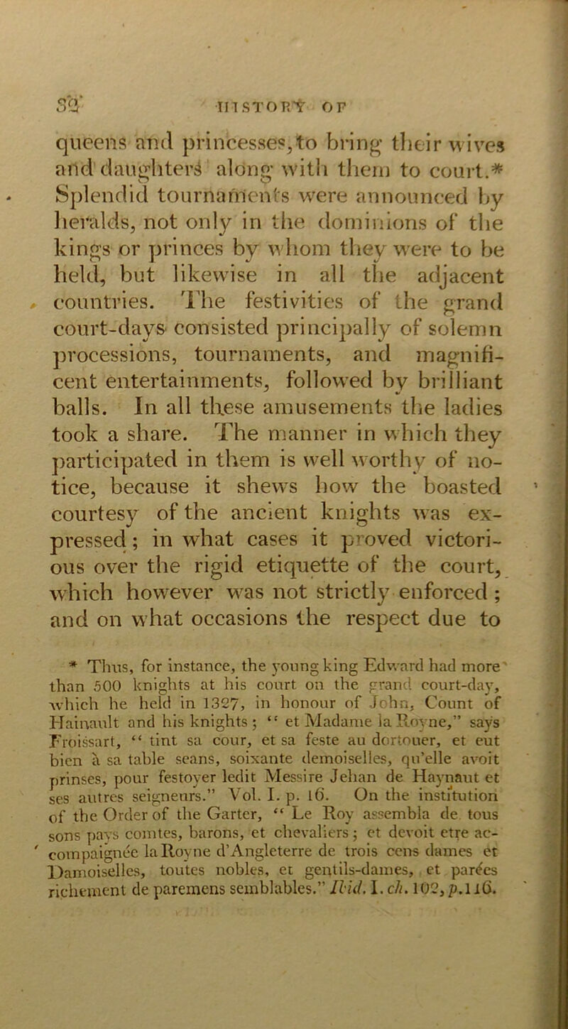 qüeens and princesses,to bring tlieir wives and daughterS aldng with thern to courh* Splendid tournaments were announced by lieralds, not only in the dominions of‘ the kings or princes by whom they were to be held, but likevvise in all the adjacent countries. The festivities of the grand court-days consisted principally of solemn processions, tournaments, and magnifi- cent entertaimnents, follovved bv brilliant balls. In all these amusements the ladies took a share. The manner in which they participated in them is well worthy of no- tice, because it shews how the boasted courtesy ofthe ancient knights was ex- pressed; in what cases it proved victori- ous over the rigid etiqnette of the court, which however was not strictly enforced; and on what occasions the respect due to * Tims, for instance, the young king Edward had more than 500 knights at his court on the grand court-day, which he held in 1327, in honour of John, Count of Hainault and his knights ; “ et Madame laRoyne,” says Froissart, “ tint sa cour, et sa feste au dortouer, et eut bien a sa table seans, soixante demoiselles, qu’elle avoit prinses, pour festoyer ledit Messire Jehan de Haynaut et ses autres seigneurs.” Vol. I. p. l6. On the institution of the Order of the Garter, “ Le Roy assembla de tous sons pavs comtes, barons, et Chevaliers; et dcvoit etre ac- ' coinpaignee laRoyne d’Angleterre de trois eens dames et Damoiselles, toutes nobles, et gentils-dames, et partes