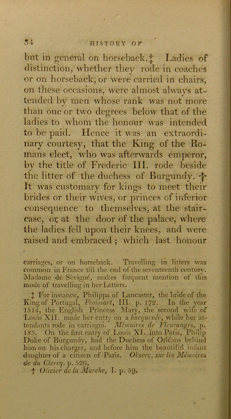 54 but in general on horseback.;}; Ladies of distinction, whether they rode in coaches or on horseback, or were carried in chairs, on these occasions, were almost alvvavs at- tended by men whose rank was not rnore than one or two degrees below that of the ladies to whom the honour was intended to be paid. Hence it was an extraordi- nary courtesy, that the King of the Ro- mans elect, who was afterwards emperor, by the title of Frederic III. rode beside the litter of the duchess of Burgundy. Jf It was customary for kings to meet their brides or their wives, or princes of inferior consequence to themselves, at the stair- case, or at the door of the palace, where the ladies feil upon their knees, and were raised and embraced ; which last honour carriages, or on horseback. Travelling in litters was common in France lill the end of the seventeenth Century. Madame de Sevigne, makes frequent mention of this mode of travelling in her Letters. t For instance, Philippa of Lancaster, the brideof the Kingof Portugal, Froissart, III. p. 172- In the year 1514, the English Princess Mary, the second wife of Louis XII. made her entry on a hacqucnce, while her at- tendants rode in carriages. Mhnolres de Fleuranges, p. 185. On the first entry of Louis XL into Paris, Philip Duke of Burgundy, had the Duchess of Orleans behind him on hischarger, and before him the beaütiful infant daughter of a citizen of'Paris. Observ. surles Memoires de du Clcrcq. p. 529, t Olivier de la Marche, I. p. 5Q.