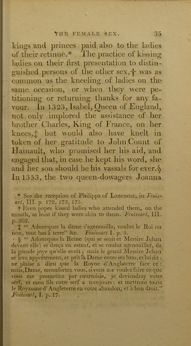 kings and princes paid also to the ladies of their retinue.* The practice of kissing ladies ou their first presentation to distin- guished persons of the otlier sex,-}- was as common -as the kneeling of ladies on the same occasion, or when they were pe- titioning or returning thanks for any fa- vour. ln 1323, Isabel, Queen of England, not only implored the assistance of her brother Charles, King of France, on her knees,f but would also hav.e knelt in token of her gratitude to John Count of Hainault, who prpmised her his aid, and engaged that, in case he kept his word, she and her son should be his vassals for ever.^ In 1353, the two queen-dowagers Joanna * See the reception of Philippa of Lancaster, in Frais - art, III. p 172, 173, 175. + Even popes kissed ladies who attended them, on the mouth, at least if they were akin to theni. Froissart, 111. p.362. \ “ Adoncques la dame s’agenouilla, voulutle Itol ou hon, tout bas ä terre” &c. Froissart 1. p. 5. * § “ Adoncques la Reine (qui se seoitet Messire Jehan devant eile) se dre^a en estant, et se voulut agfnouiller, de la grande joye qu’elle avoit; mais le gentil Messire Jehan se leva appertement, et prit la Dame entre ses bras, et lui dit: ne plaise a dieu que la Roy ne d’Anglaterre face ce : mais,Dame, reconfortez vous,sivous me voulez faire ceque vous me prornettcz par courtoisie, je deviendray votre serf, et mon fils votre serf a tousjours : et mettrons toute le Royaume d’Angleterreen votre abandon, et ii bon droit.” Froissart, I. p. 17.