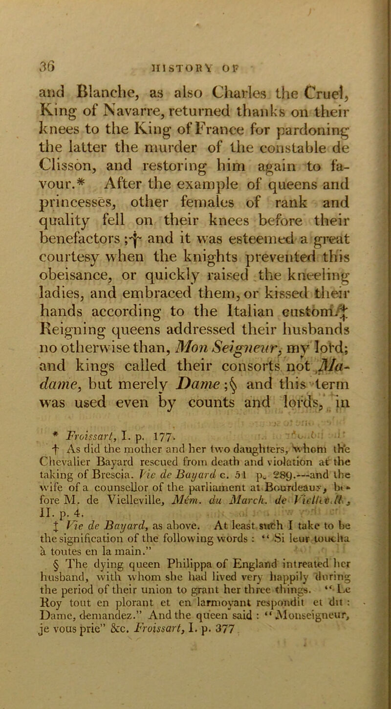 and Blanche, as also Charles the Cruel, King of Navarre, returned thanks on their knees to the King of France for pardoning the latter the murder of the constable de Clisson, and restoring him again to fa- vour.* * * § After the example of queens and princesses, other females of rank and qnality feil on their knees before their benefactors and it was esteemed a great courtesy when the knights prevented this obeisance, or quickly raised the kneeling ladies, and embraced thenqor kissed their hands according to the ltalian castom.^; Reigning queens addressed their lmsbands no otherwise than, Mon Seigneur, my lotd; and kings called their consorts not Ma- dame, but merely Dame and this terin was used even by counts and lords, in * Froissart, I. p. 177- f As did the mother and her two daughters, whorn the Chevalier Bayard rescued fron» death and violation at the taking of Brescia. J'ic de Bayard c. 51 p„ 289.—and the wife of a counsellor of the parliament at Bourdeauy, ht - fore M. de Vielleville, Mcm. du March, de l iclUti.il., II. p. 4. I Vie de Bayard, as ahove. At least such I take to be the signification of the following words : “ Si leur toucha ä toutes en la main.” § The dying queen Philippa of England intreated her husband, with whom she had lived very happily (luring the period of their Union to grant her three tliings. “ Le Koy tont en plorant et en larmoyant respondit et dit : Dame, demandez.” And the queen said : “Monseigneur, je vous prie” &rc. Froissart, I. p. 377