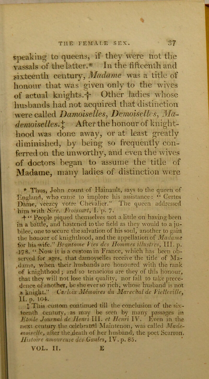 speaking to queens, if tliey were not the vassals of the latter.* In the fifteenth and sixteenth Century, Madame was a title of hoaour that was given only to the wives of actaal knights.-^ Other ladies whose husbands had not acquired that distinction were called Damoiselles, Demokeiles, Ma- demoiselles.% After the honout of kriight- hood was done away, or at least greatly diminished, by being so frequently con- ferred on the unworthy, and even the wives of doctors began to assume the title of Madame, many ladies of distinction were * Tims, John count of Hainault, says to the queen of England, who came to implore his assistance: “ Certes Dame, veezcy votre Chevalier.” The queen atldressed him with Sire. Froissart, I. p. 7. -f- “ People piqued themselves not a little on having been in a battle, and hastened tothe tield as they would to a ju- bjlee, onetosecure the salvation of his soul, another to gairi the honour of knighthood, and the appellation of Madame for his wife.” Brantome Pies des Hommes illustr'es, III. p. 178. “ Now it is a custom in France, whieh has been ob- served for ages, that damoyselles receive the title of Ma- dame, when their husbands are honoured with the rank of knighthood ; and so tenacious are they of this honour, that they will not lose this quality, nor fail to takte prece- dence of another, besheeverso rieh, whose husband is not a knight.” Garloix Mtmoires du Marec/tal de Piellcville, II. p. 104. I This custom continued tili the conclusion of the six- teenth Century, as may be seen by many passages in Jihnle Journal de Henri III. et Henri IV. Tven in the. nexi Century the celebratöl Maintenon, was called Made- moiselle, after the,death of her husband', the poct Scarron. Histoire amourcuse des Gaules, IV. p. 85. VOL. II. E
