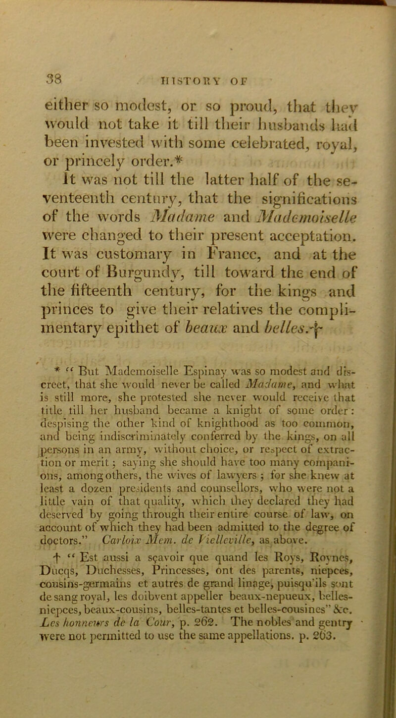 either so meidest, or so proud, lliat they vvould not take it tili tlieir husbands had been invested witb some celebrated, royal, or princely order.* it was not tili the latter half of the se- venteenth Century, that the significations of the words Madame and Mademoiselle were changed to tlieir present acceptation. It was customary in France, and at the court of Burgund V, tili toward the end of the fifteenth Century, for the kings and princes to give tlieir relatives the compli- mentary epithet of beaux and belles.df / * “ But Mademoiselle Espinay was so modest and dis- creet, that she would never be called Maclame, and what is still more, she protested she never would receive that title tili her husband became a knight of some order: aespising the other kind of knighthood as too common, and being indiscriminately conferred by the kings, on all persons in an army, without choice, or respect of extrac- tion or merit; saying she should have too many compani- ons, amongothers, the wives of lawyers ; for she knew at least a dozen preddents and counsellors, who were not a little vain of that quality, which they declared they had deserved by going through theirentire course of law, on account of which they had been admitted to the degree of doctors.” Cavloix Mein, de Jielleville, as above. *t “ Est .aussi a sgavoir que quand les Roys, Roynes, Ducqs, Duchesses, Princesses, ont des parents, niepees, cousins-germains et autres de grand linage, puisqu'ils sont de sang royal, les doibvent appeller beaux-nepueux, belles- niepees, beaux-cousins, belles-tantes et belles-cousincs”&:c. Les hon neues de la Cour, p. 202. The nobles and gentry were not perinitted to use the same appellations. p. 20'3.