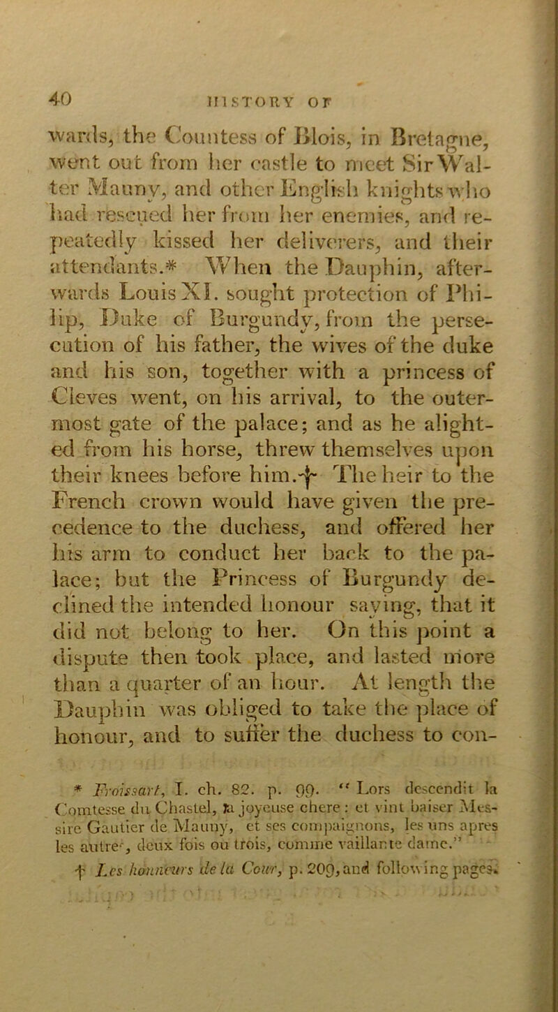 wards, the Countess of Blois, in Bretagne, went ou t frorn her eastle to mcet Sir Wal- ter Mauny, and other English knightswho had rescued her from her enemies, and re- peatedly kissed her deliverers, and their attendants.* When the Dauphin, after- wards Louis XL sought protection of Phi- lip, Duke of Burgundy, from the perse- cution of bis father, the wives of the duke and his son, together with a princess of Cleves went, on his arrival, to the outer- most gate of the palace; and as he alight- ed from his horse, threw themselves upon their knees before him.'j~ Theheir to the French crown vvould liave given the pre- cedence to the duchess, and offered her his arm to conduct her back to the pa- lace; but the Princess of Burgundy de- clined the intended lionour saving, that it did not belong to her. On this point a dispute then took place, and lasted more tlian a quarter of an hour. At length the Dauphin was ohliged to take the place of lionour, and to sulier the duchess to con- * Froissart, I. ch. S2. p. gg. “ Lors descendit la CoRitesse da Chastel, Ja joycuse chere : et vint baiser Mes- sire Gautier de Mauny, et scs compaignons, Ies uns apres les alitre-;, deux fois ou trois, comme vaillante damc.” f Lcs houncurs de Ui Cour, p. 20g, and following pagest
