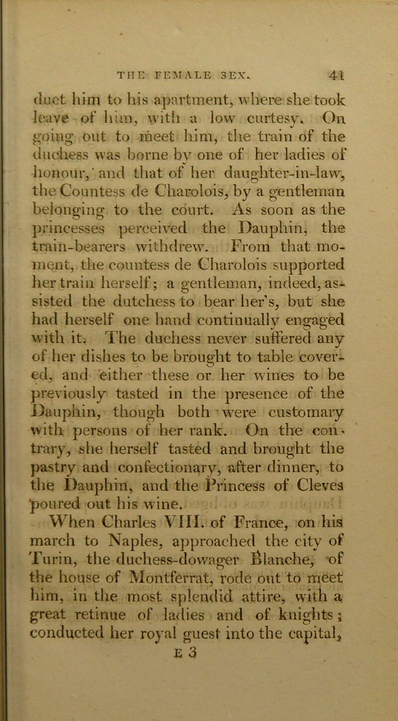 (iuct him to liis apartment, where shetook leave of him, with a low cartesy. On going out to rneet him, the train of the duchess was hörne bv one of her ladies of %/ honouiy and that of her daughter-in-law, the Countess de Charolois, by a gentleman belonging to the court. As soon as the prineesses perceived the Dauphin, the train-bearers withdrew. From that mo- ment, the countess de Charolois supported her train herseif; a gentleman, indeed, as- sisted the dutchess to bear her’s, but she had herseif one hand continually engaged witli it. The duchess never sutfered any of her dishes to be brought to table cover- ed, and either these or her wines to be previously tasted in the presence of the Dauphin, though both'were customaiy with persons of her rank. On the con« trary, she herseif tasted and brought the pastry and confectionary, öfter dinner, to the Dauphin, and the Frincess of Cleves poured out. his wine. When Charles VIII. of France, on his march to Naples, approached the citv of Turin, the duchess-dovvager Planche, of the house of Montferrat, rode out to meet him, in the most splendid attire, with a great retinue of ladies and of kuights; conducted her royal guest into the Capital^