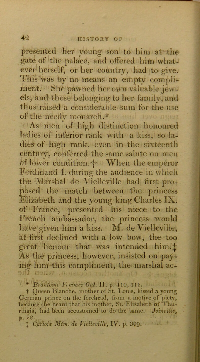 presented her young son to hini at the gate of the palace, and ofFered hirn what- ever herseif, or her country, had to give. This was by no means an empty compli- nient. She pawned her own valuable jew- eis, and those belonging to her farnily, and tllus raised a considerable sum for the use of the needy monarch.* As men of high distinction honoured ladies of inferior rank with a kiss, so la- dies of high rank, even in the sixteenth Century, conferred the same salute on men of lower condition.When the emperor Ferdinand I. durin g the audience in which the Marshai de Vielleville had first pro- posed the match between the princess Elizabeth and the young king Charles IX. of France, presented his niece to the Frencli ambassador, the princess wem Id have given him a kiss. M. de Vielleville, at first cleclined with a low bow, the too great honour that was intended him.J As the princess, however, insisted on pay- ing him this compliment, the marshal ac- ' * jBrantome Fcmmes Gal. IT. p. 110, 111. f Oueen Blanche, mother of St. Louis, kissed a young German prince on the forehead, from a motive of piety, because she heard that liis mother. St. Elizabeth of Thu- ringia, had been accustomed to do the same. Joinville, - p. 22. X Cifrloix Mim. de Vielleville, IV. p. 30Q.