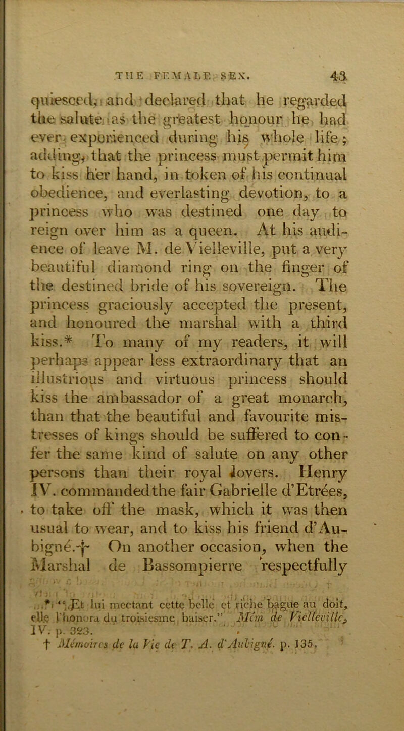 qibesced, and declared that he regarded the salute -as the greatest honour he had ever exporienced during his vvhole hfe; adding, tliat the princess must permit him to kiss her hand, in tojken of his contirmal obedience, and everlasting devotion, to a ]>rincess who was destined one day to reign aver him as a queen. At his audi- ence of leave M. de Vielleville, put a very beautiful diamond ring on the finger of the destined bride of his sovereign. The princess graciously accepted the present, and honoured the marshal with a third kiss.* To many of my readers, it will perhaps appear less extraordinary that an iilustrious and virtuous princess should kiss the ambassador of a great monarch, than that the beautiful and favourite mis- tresses of kings should be suffered to con - fer the same kind of salute on any other persons than their roval iovers. Henry IV . commandedthe fair Gabrieile d’Etrees, . to take off the mask, which it was then usual to wear, and to kiss his friend d’Au-, bigne.-j- On another occasion, when the Marshal de Bassompierre respectfully *■ “,Tt Uii mectant cette belle et Viche Ipgue au doit, eile l'hpnora du troisiesme baiser.” Mim de VicU'eviUc9 IV. p. 023. • • f Memoiren de lu l lc de T. A. d'Auhigne. p. 135.