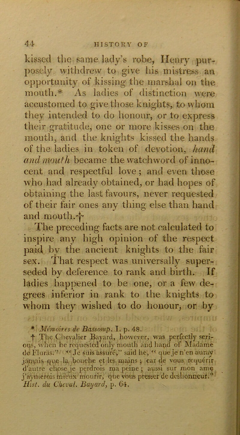 kissed tlie same lady’s robe, Henry pur- posely withdrew to give bis mistress an opportunity of kissing the inarshal on tfie mouth.* As ladies of distinction were aceustomed to give those knights, to whom they intended to do honour, or to express their gratitude, one or more kisses on the mouth, and the knights kissed the hands of the ladies in token of devotion, hand and mouth became the watchword of inno- cent and respectfnl love; and even those who had already obtained, or had hopes of obtaining the lastfavours, never requested of their fair ones any thing eise than hand and mouth.'k The preceding facts are not ealculated to inspire any high opinion of the respeet paid by the ancient knights to the fair sex. That respeet was universally super- seded by deference to rank and birth. If ladies happened to be one^, or a few de- grees inferior in rank to the knights to whom they wished to do honour^ or by * Memoires de Bassonip. I. p. 48. f The.Chevalier Bayard, however, was perfectly seri- ous, when he requested only mouth and hand of IVIadame de Fluras.” “ Je suis üssure,” said lie, “ que je n’en auray jamais que la bouche et les mains ; car de vous requerir d’autre chose je perdrois ma peine; aussi sur mon ame j’aynierois mieux mourir, que vous presser de deslionneur.’' Hist, du ChevaL Bayard, p. Ö4.