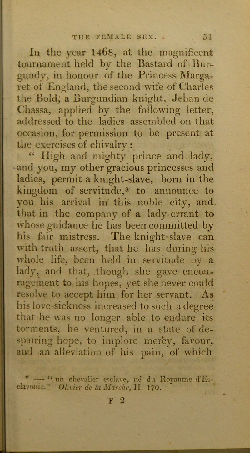 In the year 1468, at the magnificent tournament held by the Bastard of Bur- gundy, in honour of the Princess Marga- vet of England, thesecond vvife of Charles the Bold; a Burgandian knight, Jehan de Chassa, applied by the following letter, addressed to the ladies assembled on that occasion, for permission to be present at the exercises of chivalry : cs liigh and mighty prince and lady, and you, ray other gracious princesses and ladies, permit a knight-slave, bom in the kingdom of servitude,* to announce to you bis arrival in this noble citv, and that in the Company of a lady-errant to whose guidance he has been committed by bis fair mistress. The knight-slave can with truth assert, that he has during his vvhole life, been held in servitude by a lady, and that, though she gave encou- ragement to his hopes, yet shenever could resolve to accept hi in for her servant. As his love-sickness increased to such adegree that he was no longer able to endure its torments, he ventured, in a state of de- spairing hope, to iniplore mercy, favour, and an alieviation of iiis pain, of which * — “ un clicvalier e'sclave, ne du Royaumc d’Es- clavoaio. OLvier de la Marche, II. 1/0.