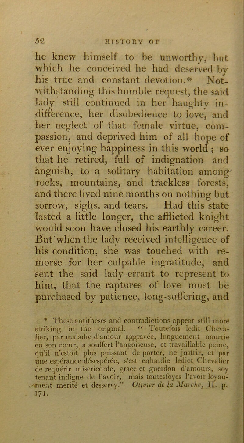 he knew h im seif to be unworthy, but which he coneeived he had deserved by his true and constänt devotion.* Not- withstanding this humble request, the said lady still continued in her haughty in- difference, her disobedience to love, and her neglect of that female virtue, com- passion, and deprived him of all hope of ever enjoving happiness in this world ; so that he retired, full of indignation and anguish, to a solitary habitation among rocks, mountains, and traekless forests, and there lived nine months on nothin^ but , # O sorrow, siglis, and tears. Had this state lasted a little langer, the afflicted knight would soon have closed his earthly career. jßut when the lady received intelligence of his condition, she was touched with re- morse for her culpable ingratitude, and sent the said lady-errant to represent to him, that the raptures of love must be purchased by patience, long-suffering, and * These antitheses and contradictions appear still more striking in the original. “ Toutefctis ledit Cheva- lier, par maladie d’amour aggravee, longuement nourrie en son cceur, a souü’ert l’angoiseuse, et travaillable peine, rju’il n’estoit plus puissant de porter, ne justrir, et par une esperance desesp^ree, s’est enhardie ledict Chevalier de requerir misericorde, grace et guerdon d’amours, soy tenant indigne de l’avoir, mais toutesfoyes l’avoir loyau- 'anent merke et desservy.” Ülivicr de la Marche, II. p. 171.