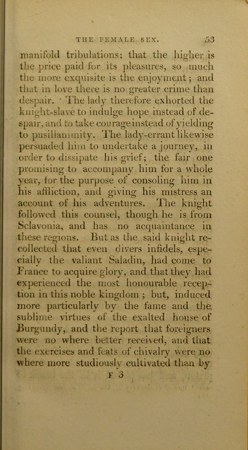 manifold tribulations; that the higher is the price paid for its pleasures, so much the more exquisite is the enjoyment; and that in love there is no greater crime than despair. ' The lady therefore exhorted the knight-slave to indulge hope instead of de- spair, and to take courageinstead ofyielding to pusiliammity. The lady-errant likewise persuaded him to undertake a journey, in order to dissipate his grief; the fair one promising to accompany him for a whole year, tor the purpose of consoling him in his affliction, and giving his mistress an accoimt of his adventures. The knight followed this counsel, though he is from Sclavonia, and has no acquaintance in these regions. But as the said knight re- collected that even divers infidels, espe- eially the valiant Saiadin, had come to France to acquire glory, and that they had experienced the most honourable recep- tion in this noble kingdom ; but, induced more particularly by the fame and the. sublime virtues of the exalted house of Burgundy, and the report that foreigners were no vvhere better received, and that tl'ie exercises and feats of chivalry were no where more studiously cultivated than by