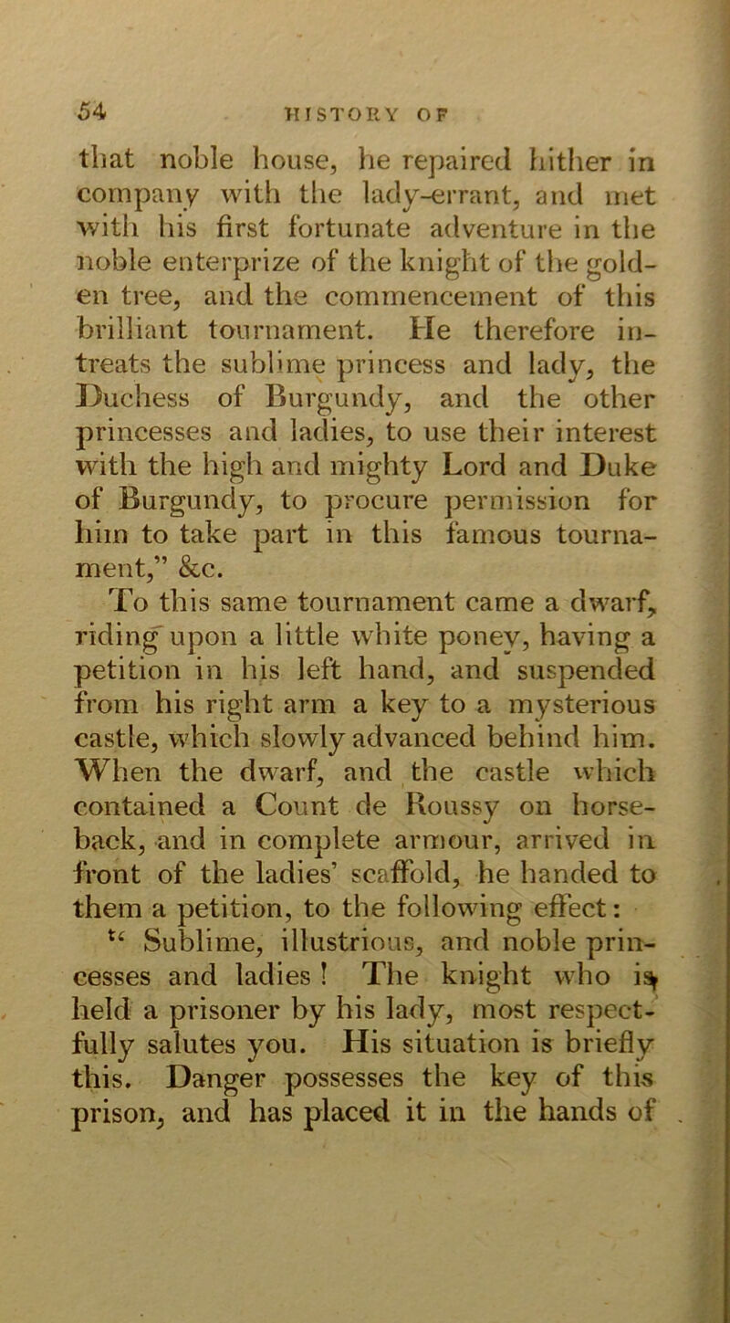 tliat noble house, he repaired h-ither in Company with tlie lady-errant, and met with bis first fortunate adventure in tlie noble enterprize of tlie knight of tlie gold- en tree, and the commenceinent of tliis brilliant tournament. He therefore in- treats the sublime princess and lady, the Duchess of Burgundy, and the other princesses and ladies, to use their interest with the high and mighty Lord and Duke of Burgundy, to procure permission for him to take part in tliis famous tourna- ment,” &c. To this same tournament came a dwarf, riding upon a little white ponev, having a petition in his left hand, and suspended from his right arm a key to a mysterious castle, which slowly advanced behind him. When the dwarf, and the castle which contained a Count de Roussy on horse- back, and in complete armour, arrived in front of the ladies’ scaffbld, he handed to them a petition, to the following effect: u Sublime, illustrious, and noble prin- cesses and ladies ! The knight who i% held a prisoner by his lady, most respect- fully salutes you. His Situation is briefly this. Danger possesses the key of this prison, and has placed it in the hands of