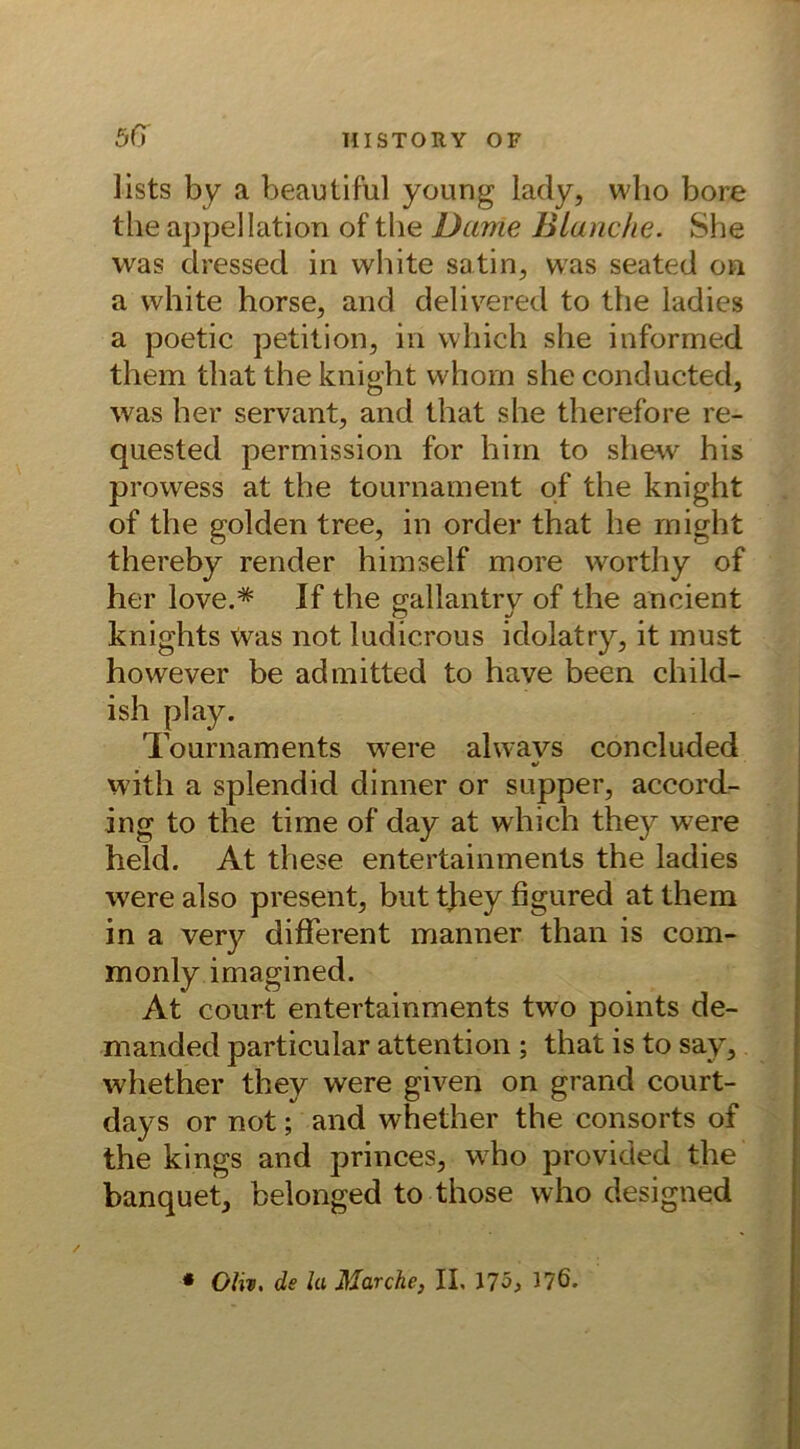 iists by a beautiful young lady, wlio bore the appellation of the Dame Blanche. She was dressed in white satin, was seated on a white horse, and delivered to the ladies a poetic petition, in vvhich she informed them that the knight whorn she conducted, was her servant, and that she therefore re- quested permission for hiin to shew his prowess at the tournament of the knight of the golden tree, in Order that he rnight thereby render himself more worthy of her love.* If the gallantry of the ancient knights was not ludicrous idolatry, it must however be admitted to have been child- ish play. Tournaments were alwavs concluded with a splendid dinner or supper, accord- ing to the time of day at which they were held. At these entertainments the ladies were also present, but they figured at them in a very different manner than is com- monly imagined. At court entertainments two points de- manded particular attention ; that is to say, whether they were given on grand court- days or not; and whether the consorts of the kings and princes, who provided the banquet, belonged to those who designed