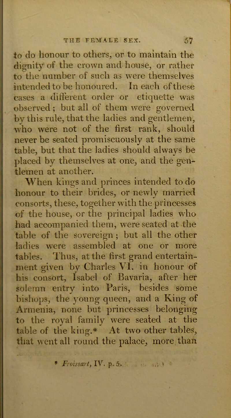 to do lionour to others, or to maintain the dignity of the crown and house, or rather to the nutnber of such as were themselves intended to be honoured. In each of these cases a different order or etiquette was observed; but all of them were governed by this rule, that the ladies and gentlemen, who were not of the first rank, should never be seated promiscuously at the same table, but that the ladies should always be ' ■/ placed by themselves at one, and the gen- tlemen at another. When kings and princes intended to do honour to their brides, or newly married consorts, these, together with the princesses of the house, or the principal ladies who had accompanied them, were seated at the table of the sovereign; but all the other ladies were assembled at one or more tables. Thus, at the first grand entertain- ment given by Charles VI. in honour of his consort, Isabel of Bavaria, after her soiemn entry into Paris, besides some bishops, the young queen, and a King of Armenia, none but princesses belonging to the royal family were seaied at the table of the king.* At two other tables, that wentall round the palace, more than w'. > * Froissart, IV. p. 5.