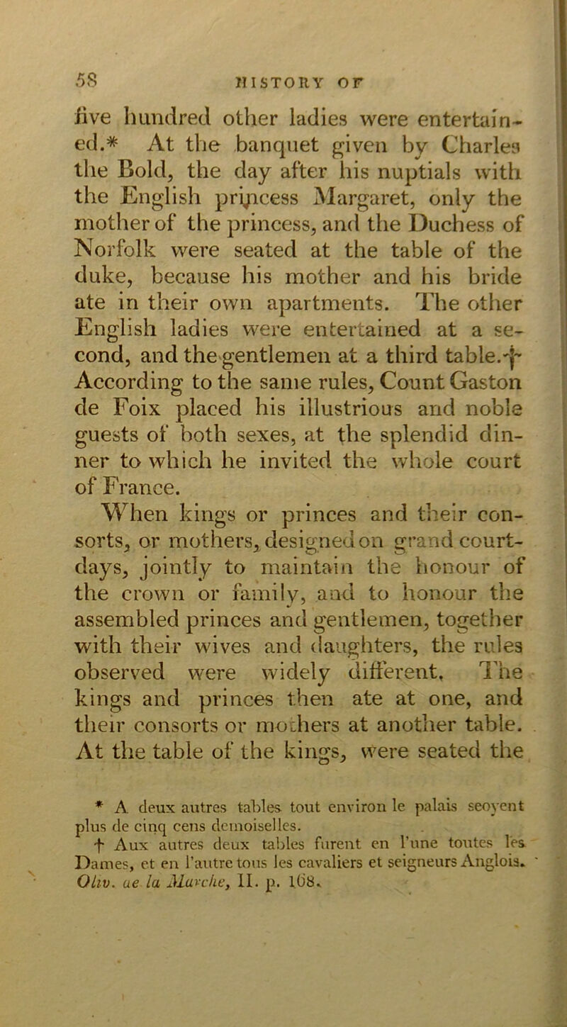 live hundred other ladies were entertain- ed.=* At the banquet given by Charles the Bold, the day after his nuptials with the English pryicess Margaret, only the mother of the princess, and the Duchess of Norfolk were seated at the table of the duke, because his mother and his bride ate in their own apartments. The other English ladies were entertained at a se- cond, and the gentlemen at a third table.T According to the same rules, Count Gaston de Foix placed his illustrious and noble guests of both sexes, at the splendid din- ner to which he invited the whole court of France. When kings or princes and their con- sorts, or mothers, designedon grand.court- days, jointly to maintain the honour of the crown or family, and to honour the assembled princes and gentlemen, together with their wives and daughters, the rules observed were widely different, The kings and princes then ate at one, and tlieir consorts or mothers at another table. At the table of the kings, were seated the * A deux autrcs tables tout environ le palais seoyent plus de cinq eens demoiselles. 'f Aux autres deux tables furent en l’une toutes les. Dames, et en l’autretous les cavaliers et seigneurs Angloia. Oliv, ae la Mio che, II. p. 1(J8.