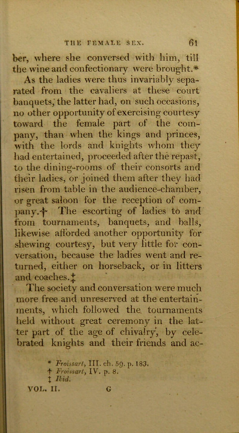 ber, vvliere she conversed with him, tili the wine and confectionary were brought.* As the ladies were thus invariably sepa- rated from the cavaliers at these court banquets,' the latter had, on such occasions, no other opportunity of exercising courtesy toward the female part of the Com- pany, than when the kings and princes, with the lords and knights whom they had entertained, proceeded after the repast, to the dining-rooms of their consorts and their ladies, or joined them after they had risen from table in the audience-chamber, or great saloon for the reception of Com- pany.^ The escorting of ladies to and from tournaments, banquets, and balls, likewise afforded another opportunity for shewing courtesy, but very little for con- versation, because the ladies went and re- turned, either on horseback, or in litters and coaches.J The society and conversation were much more free and unreserved at the entertain- ments, which foliowed the tournaments held without great ceremony in the lat- ter part of the age of chivalry, by cele- brated knights and their friends and ac- * Froissart, ITT. ch. 5Q. p. 183. t Froissart, IV. p. 8. x Ihid. VOL. II. G