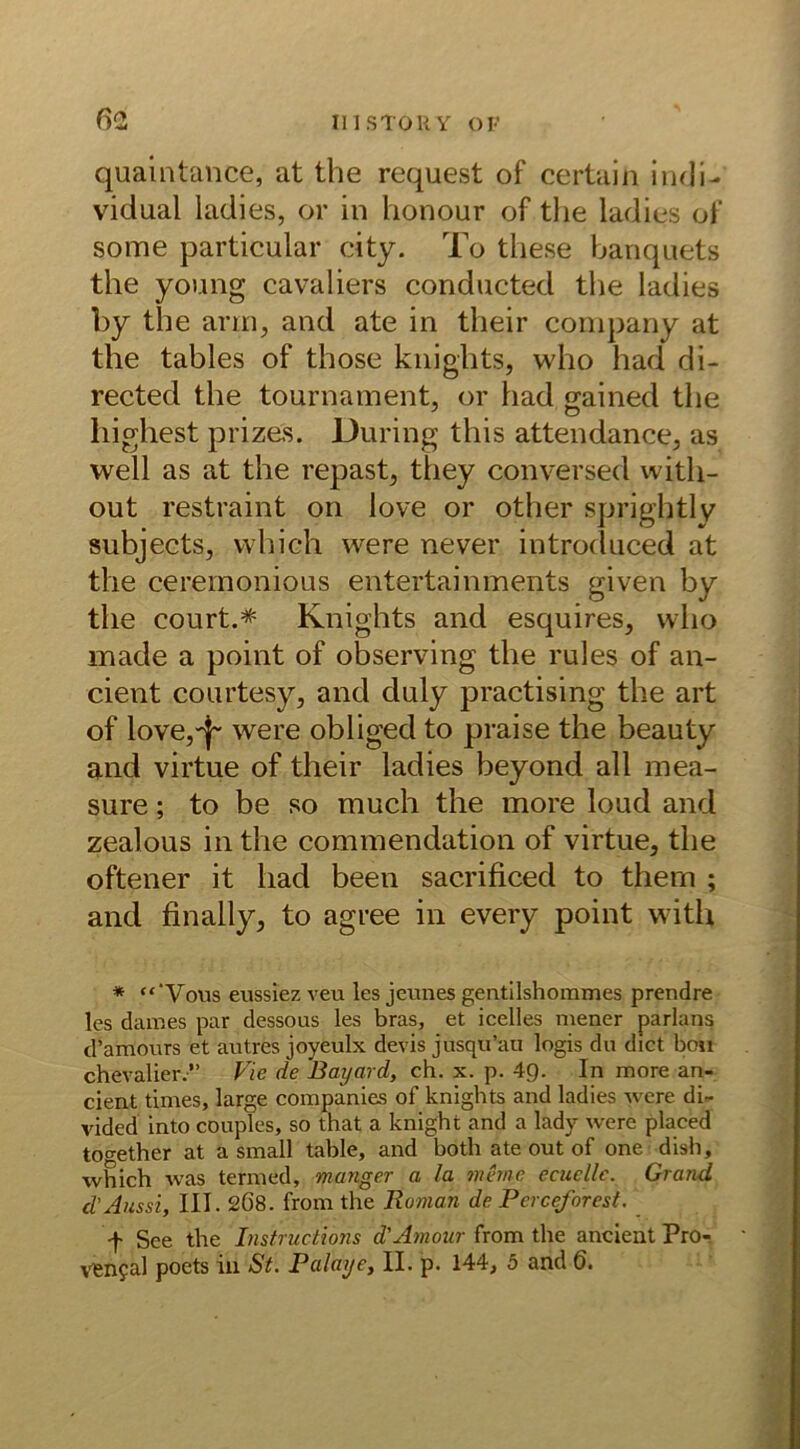 quaintance, at the request of certain indi- vidual ladies, or in honour of the ladies of some particular city. To tliese banquets the young cavaliers conducted the ladies by the arm, and ate in their Company at the tables of those knights, who had di- rected the tournament, or had o-ained the highest pnzes. Düring this attendance, as well as at the repast, they conversed witli- out restraint on love or other sprightly subjects, which were never introduced at the ceremonious entertainments given by the court.* Knights and esquires, who made a point of observing the rules of an- cient courtesy, and duly practising the art of love,^ were obliged to praise the beauty and virtue of their ladies beyond all mea- sure; to be so much the more loud and zealous in the commendation of virtue, the oftener it had been sacrificed to them ; and finally, to agree in every point with * “‘Vous eussiez veu les jeunes gentilshommes prendre les dames par dessous les bras, et icelles mener parlans d’amours et autres joyeulx devis jusqu’au logis du dict bo» Chevalier.” Vie de Bayard, ch. x. p. 4g. In more an- cient times, large Companies of knights and ladies were di- vided into couples, so that a knight and a lady were placed together at a small table, and both ate out of one dish, which was termed, manger a la meine, ccucllc. Grand d'Aussi, III. 2Ö8. from the Roman de Perce/orest. f See the Ihstructions d'Amour from the ancient Pro- ven?al poets in St. Palaye, II. p. 144, 5 and 6.