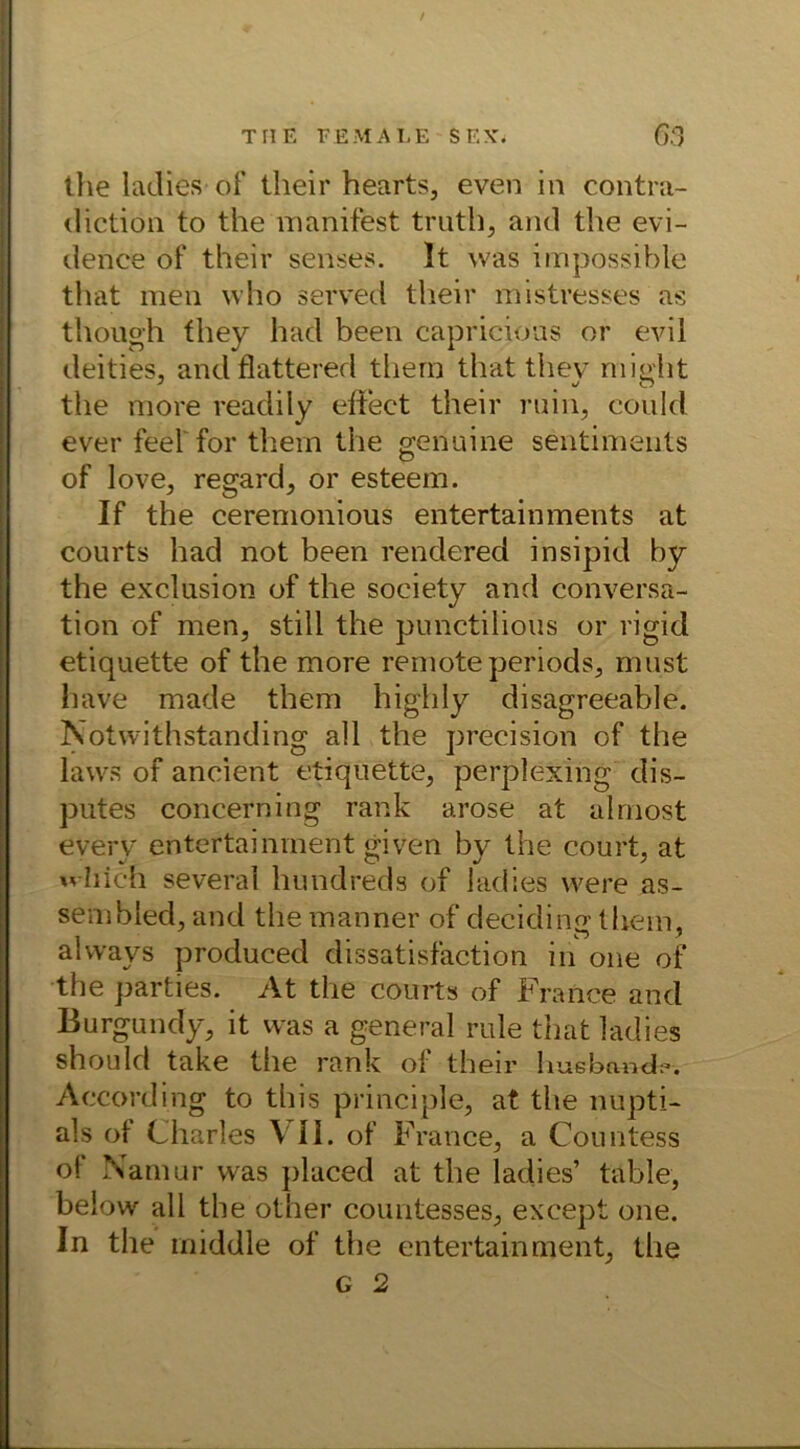 the ladies of their hearts, even in contra- diction to the manifest truth, and the evi- dence of their senses. 1t was impossible that men who served their mistresses as though fhey had been capricious or evil deities, andflattered thern that thev micht the more readily effeet their min, could ever feel for thern the genuine sentimeuts of love, regard, or esteem. If the ceremonious entertainments at courts had not been rendered insipid by the exclusion of the society and conversa- tion of men, still the punctilious or rigid etiquette of the more remote periods, must have made thern high ly disagreeable. Notwithstanding all the precision of the laws of ancient etiquette, perplexing dis- putes concerning rank arose at alrnost everv entertainrnent given bv the court, at which several hundreds of lad’.es were as- sembled, and the manner of deciding thern, alvvays produced dissatisfaction in one of the parties. At the courts of France and Burgundy, it was a general rule that ladies shouId take the rank of their huebandk*. According to this principle, at the nupti- als ot Charles \ II. of France, a Countess of Namur was placed at the ladies’ table, below all the other Countesses, except one. In the middle of the entertainrnent, the