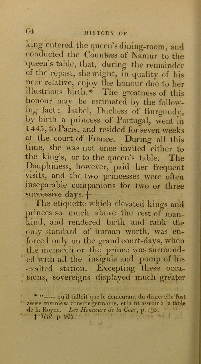UI.STORY OK king enteret! the queen’s dining-room, and conducted the Countess of Namur to the queen s table, that, dunng the remainder of the repast, shemight, in quality of his near relative, enjoy the honour due to her illustrious birth.* The greatness of this honour may be estimated by the follow- ing tact: Isabel, Duchess of Burgundy, by birth a princess of Portugal, went in 1445, to Paris, and resided forseven vveeks at the court of France. Düring all this time, she was not once invited either to the king’s, or to the queen’s table. The Dauphiness, however, paid her frequent visits, and the two princesses were often inseparable companions for two or three suceessive days.f- The etiquette which elevated kings and princes so rriuch above the rest of man- kind, and rendered birth and rank the only Standard of human worth, was en- forced only on the grand court-days, when the monarch or the prince was surround- ed with all the insignia and pomp of his exalted Station. Excepting these occa- sions, sovereigns displayed much greater * “ qu’il falloit que le demeurant du xlisnerelle fust assise commesa Cousine germaine, etla fit asseoir a la table •de la Royne. Les Honneurs de la Cour, p. 1 g5. t Ibül. p. 207-