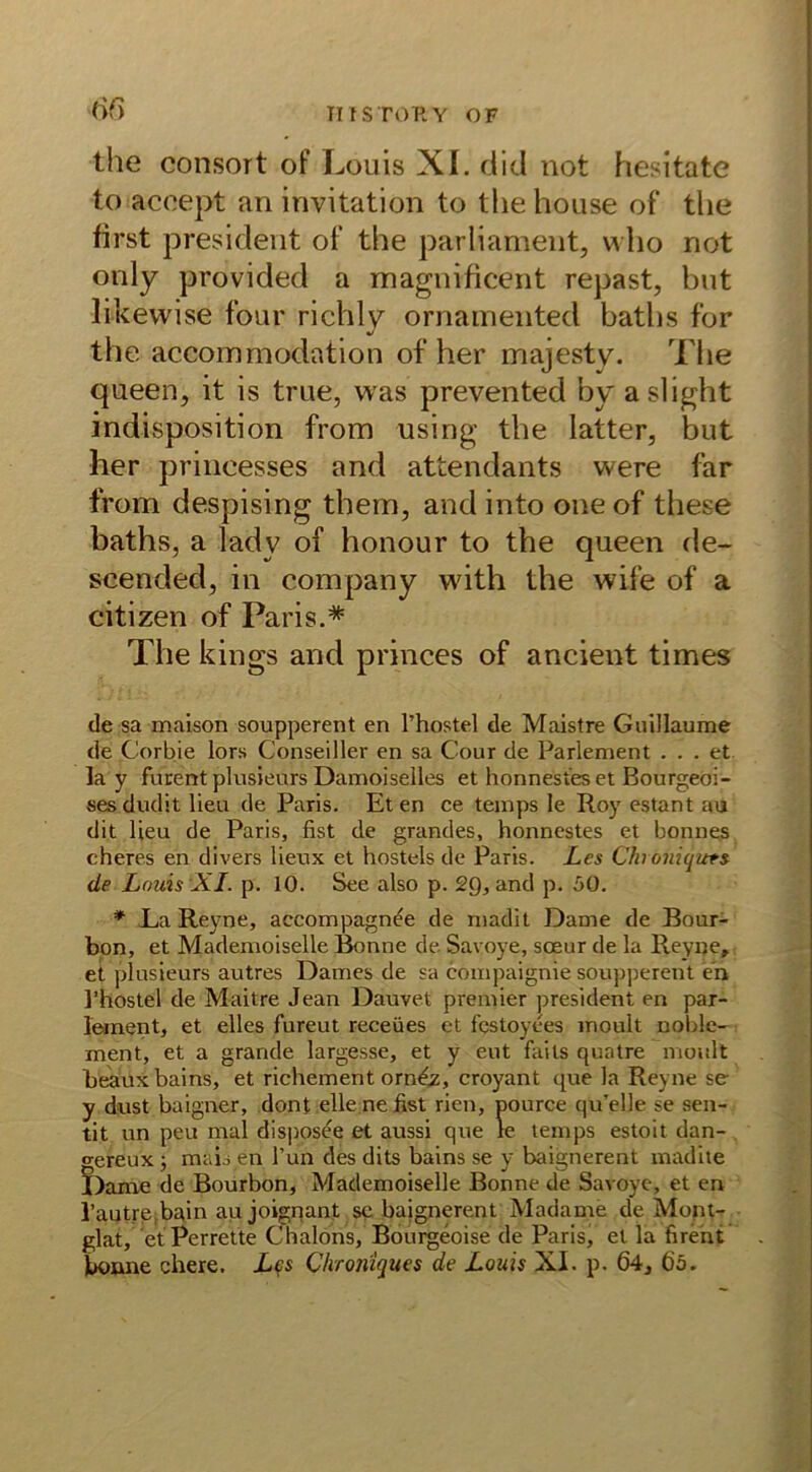m the consort of Louis XI. did not hesitate to acoept an invitation to the house of the first president of the parliament, who not only provided a magnificent repast, hut likewise four richly ornamented baths for the accommodation of her majesty. The queen, it is true, was prevented by aslight Indisposition from using the latter, but her prineesses and attendants were far from despising them, and into oneof these baths, a lady of honour to the queen de- seended, in Company with the wife of a citizen of Paris.* The kings and princes of ancient times de sa maison soupperent en l’hostel de Maistre Guillaume de Corbie lors Conseiller en sa Cour de Parlament ... et lay furent plusieurs Damoiselles et honnestes et Bourgeoi- ses dudit lieu de Paris. Eten ce temps le Roy estant au dit lieu de Paris, fist de grandes, honnestes et bonnes cheres en divers lieux et hostels de Paris. Les Chroniquts de Louis XI. p. 10. See also p. 29, and p. 50. * La Reyne, accompagnee de madit Dame de Bour- bon, et Mademoiselle Bonne de Savoye, soeur de la Reyne» et plusieurs autres Dames de sa compaignie soupperent en l’hostel de Maitre Jean Dauvet premier president en par- lement, et elles fureut receües et festoyees moult noble- ment, et a grande largesse, et y eut fails quatre moult beauxbains, et richement orn&, croyant que la Reyne se y dust baigner, dont eile ne fist rien, pource qu’elle se sen- tit un peu mal disposee et aussi que le temps estoit dan- gereux ■, mais en Tun des dits bains se y bttignerent madite Dame de Bourbon, Mademoiselle Bonne de Savoye, et en l’autre,bain au joignant sc baignerent Madame de Mont- glat, et Perrette Chalons, Bourgeoise de Paris, et la firent boane chere. Lqs Chroniques de Louis XI. p. 64» 6ö.