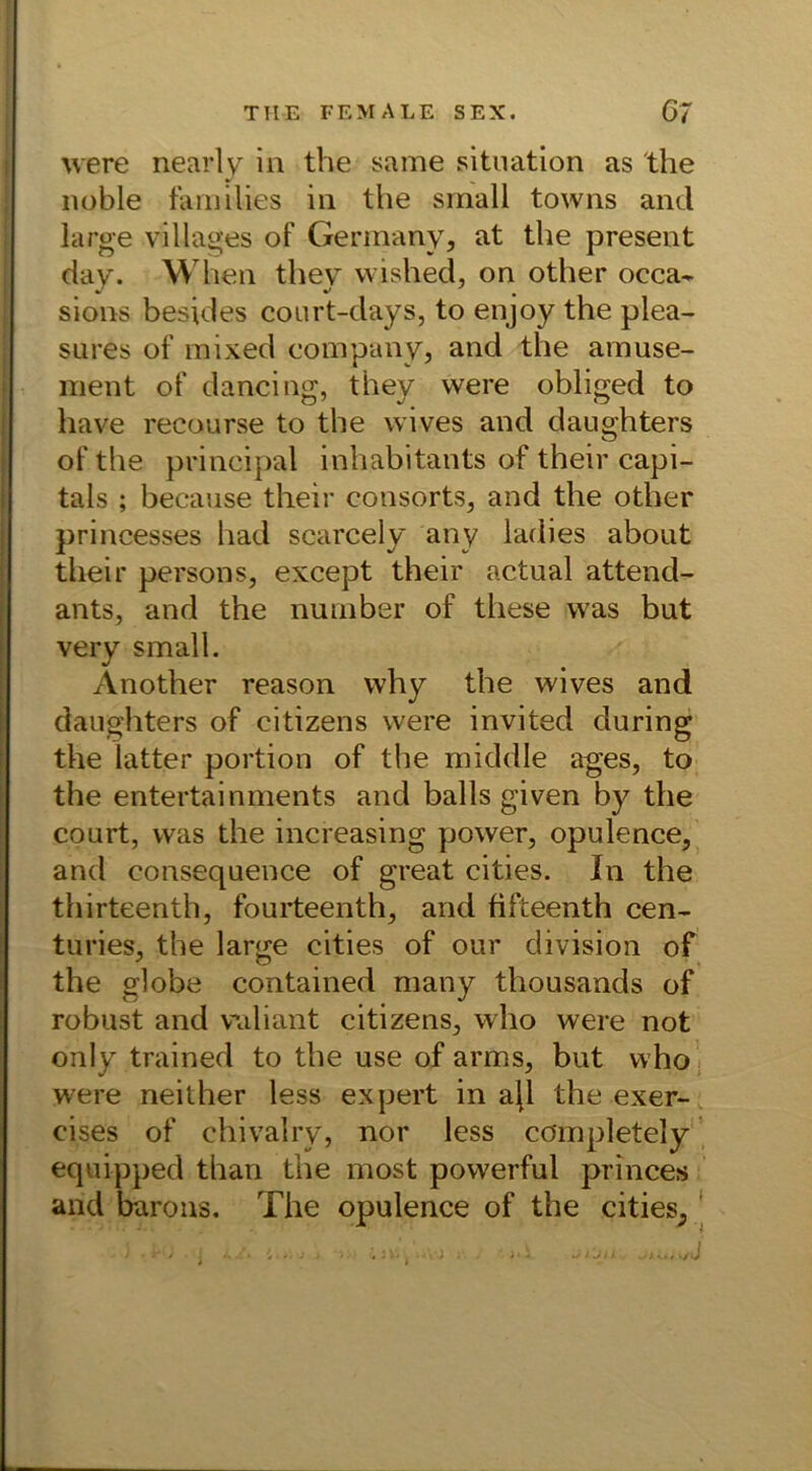 were nearly in the same Situation as the noble families in the small towns and large villages of Germany, at the present day. Wlien they wished, on other oeca- sions besides court-days, to enjoy the plea- sures of mixed Company, and the amuse- ment of dancing, they were obliged to have recourse to the wives and dauphters o of the principal inhabitants of their capi- tals ; because their consorts, and the other princesses had scarcely any ladies about their persons, except their actual attend- ants, and the number of these was but very small. Another reason why the wives and daughters of citizens were invited during the latter portion of the middle ages, to the entertainments and balls given by the court, was the increasing power, opulence, and consequence of great cities. In the thirteenth, fourteenth, and fifteenth cen- turies, the large cities of our division of the globe contained many thousands of robust and valiant citizens, who were not only trained to the use of arms, but who were neither less expert in ajl the exer- cises of chivalry, nor less completely equipped than the most powerful princes and barons. The opulence of the cities,