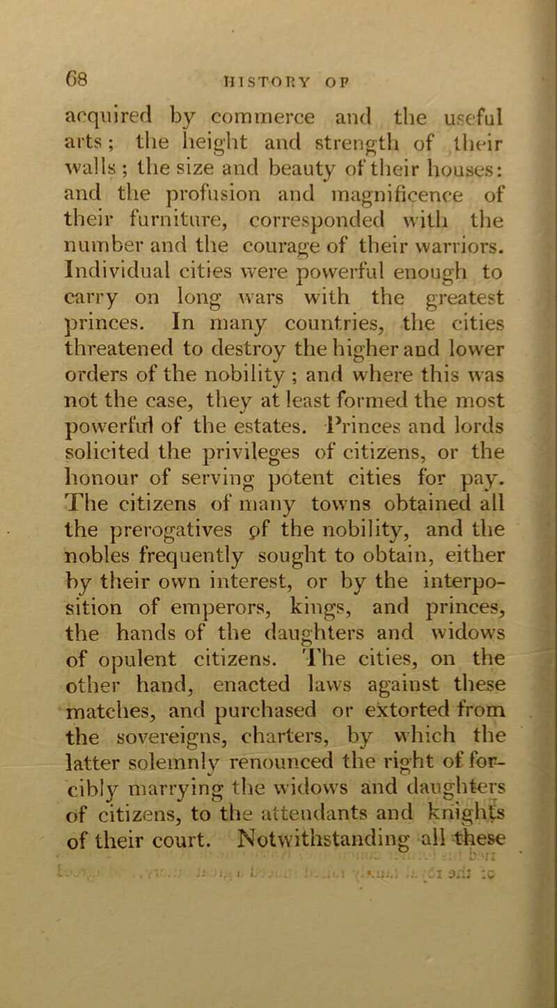 acquired by commerce and the useful arts; the height and strength of their walls ; the size and beauty of their houses: and the profusion and magnificence of their furniture, corresponded vvith the number and the courage of their warriors. Individual cities were povverful enough to carry on long wars with the greatest princes. In many countries, the cities threatened to destroy the higher and lower Orders of the nobility ; and where this was not the case, they at least formed the most powerfid of the estates. Princes and lords solicited the privileges of citizens, or the lionour of serving potent cities for pay. The citizens of many towns obtained all the prerogatives pf the nobility, and the nobles frequently sought. to obtain, either by their ovvn interest, or by the interpo- sition of emperors, kings, and princes, the hands of the daughters and widows of opulent citizens. The cities, on the other hand, enacted lavvs against these matches, and purchased or extorted from the sovereigns, Charters, by vvhich the latter solemnlv renounced the right of for- SJ % o cibly marrying the widows and daughters of citizens, to the attendants and knights of their court. Notwithstanding all these od? :q 4- i.